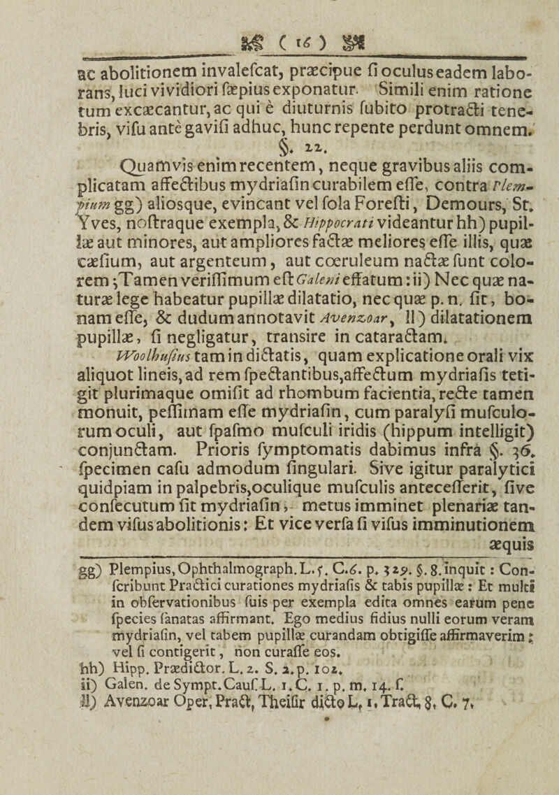 C IO SH ac abolitionem invalefcat, praecipue fioculuseadem labo¬ rans, luci vividiori faepius exponatur. Simili enim ratione tumexcscantur,ac qui e diuturnis Cubito protradi tene¬ bris, vifu ante gavifi adhuc, hunc repente perdunt omnem. §. ii. Quamvis enim recentem, neque gravibus aliis com¬ plicatam affe&ibus mydriafin curabilem efie, contra Nem- 'pium gg) aliosque, evincant vel Cola Forefli, Demours, St. *Yves, noftraque exempla, & Hippocrati videantur hh) pupil¬ lae aut minores, aut ampliores faftae meliores efie illis, quae casfium, aut argenteum, aut coeruleum naftse funt colo¬ rem jTamen veriflimum e fi Galeni effatum: ii) Nec quae na¬ turae lege habeatur pupillae dilatatio, nec quae p. n. fit, bo¬ nam efie, & dudum annotavit Avenzoar^ 11) dilatationem pupillae, finegligatur, transire in catara&am. WoolhufiHs tamindiftatis, quam explicatione orali vix aliquot lineis,ad remfpedantibus,affe£tum mydriafis teti¬ git plurimaque ornifit ad rhombum facientia, re£le tamen monuit, pefliinam efie mydriafin, cum paralyfi mufculo- rumoculi, aut fpafmo mufculi iridis (hippum intelligit) conjunctam. Prioris fymptomatis dabimus infra §. 36. • fpecimen cafu admodum fingulari. Sive igitur paralytici quidpiam in palpebris,oculique mufculis antecefierit, five confecutum fit mydriafinmetus imminet plenariae tan¬ dem vifusabolitionis: Et vice verfa fi vifus imminutionem aequis gg) Plempius.Ophthalmograph.L.f. C.<i. p. $.8.inquit: Con- fcribunt Pradici curationes mydriafis & tabis pupillae: Et multi in obfervationibus fuis per exempla edita omnes earum pene fpecies fanatas affirmant. Ego medius fidius nulli eorum veram mydriafin, vel tabem pupillae curandam obtigiffe affirmaverim j vel fi contigerit, rion curafle eos. hh) Hipp. Praedidor. L. 2. S. a.p. 102. ii) Galen. de Sympt.CauCL. i.C. 1. p. m, 14. C