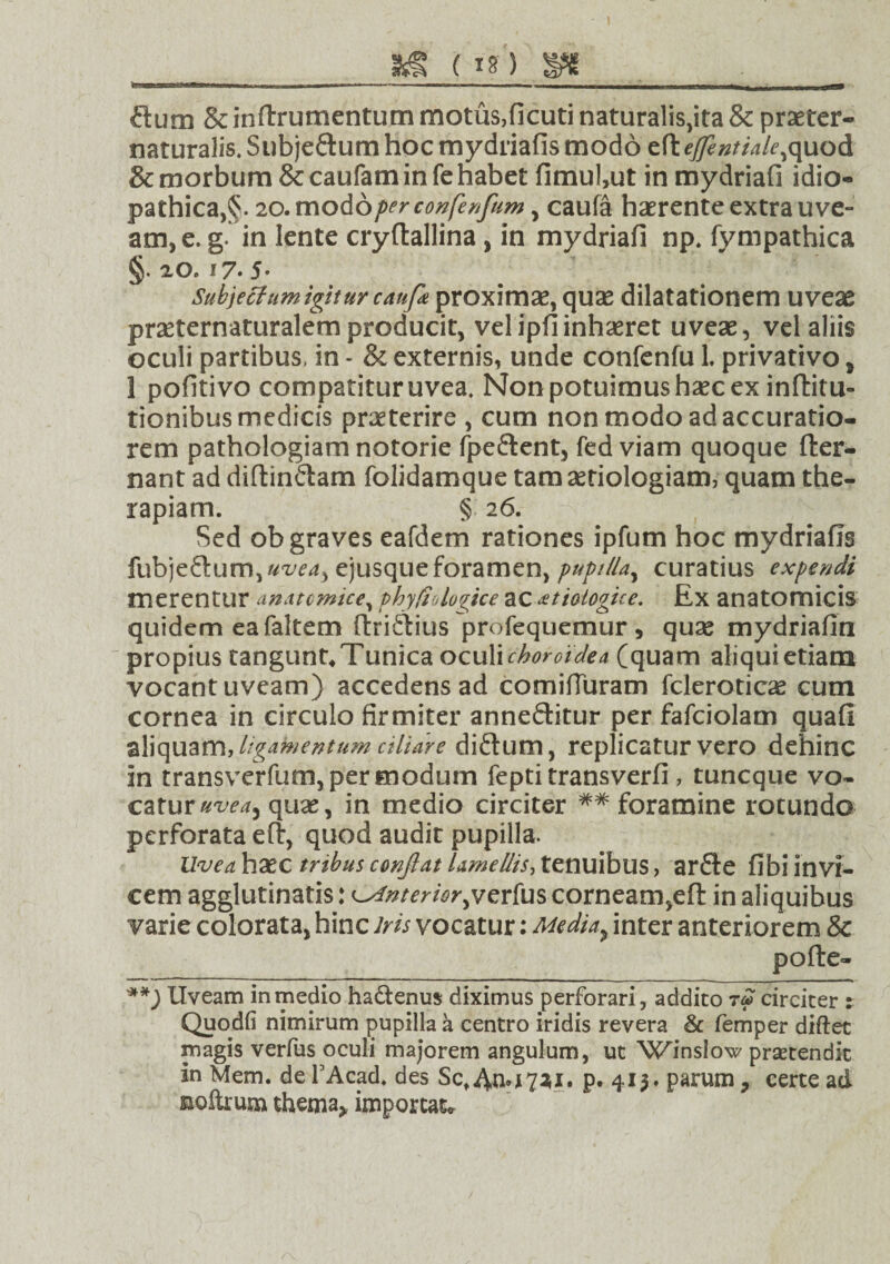 (ig) gg_ ; ftum &inftrumentum motus,ficuti naturalis,ita & praeter- naturalis. Sub je£ium hoc mydriafis modo eft ejftntiale, quod & morbum & caufam in fe habet fimul,ut in mydriafi idio¬ pathica, §. 20. modoperconfinfum , caufa haerente extra uve¬ am, e. g. in lente cryftallina , in mydriafi np. fympathica §. 20. i7-5' Subjectum igitur caufa proximae, quae dilatationem uveae prseternaturalem producit, vel ipfi inhaeret uveae, vel aliis oculi partibus, in - & externis, unde confenfu L privativo , 1 pofitivo compatituruvea. Non potuimus h2ec ex inftitu- tionibus medicis praeterire , cum non modo ad accuratio¬ rem pathologiamnotorie fpe&ent, fed viam quoque fter- nant ad diftinftam folidamque tam aetiologiam, quam the¬ rapiam. § 2 6. Sed ob graves eafdem rationes ipfum hoc mydriafis fubjeftum, uvea* ejusque foramen, pupilla^ curatius expendi merentur anatomice, phy fio logice ac £t io logio e. Ex anatomicis quidem ea faltem ftridtius profequemur, quas mydriafin propius tangunt. Tunica oculi choroidea (quam aliqui etiam vocant uveam) accedens ad comifturam fcleroticse cum cornea in circulo firmiter anneftitur per fafciolam quafi aliquam, ligamentum ciliare diftum, replicatur vero dehinc in transverfum, per modum fepti transverfi , tuncque vo¬ catur uvea* quae, in medio circiter ## foramine rotundo perforata eft, quod audit pupilla. Uve a haec tribus conflat lamellis, tenuibus, arfte fibi invi¬ cem agglutinatis: interior jjzrfus corneam,eft in aliquibus varie colorata, hinc iris vocatur: Media* inter anteriorem & pofte- Uveam in medio ha&enus diximus perforari, addito t« circiter : Quodfi nimirum pupilla a centro iridis revera & femper diftec magis verfus oculi majorem angulum, ut Wmslow praetendit in Mem. de FAcad. des Sct4JM7*** p. 415. parum 7 certe ad &oltrum thema* imporcat*