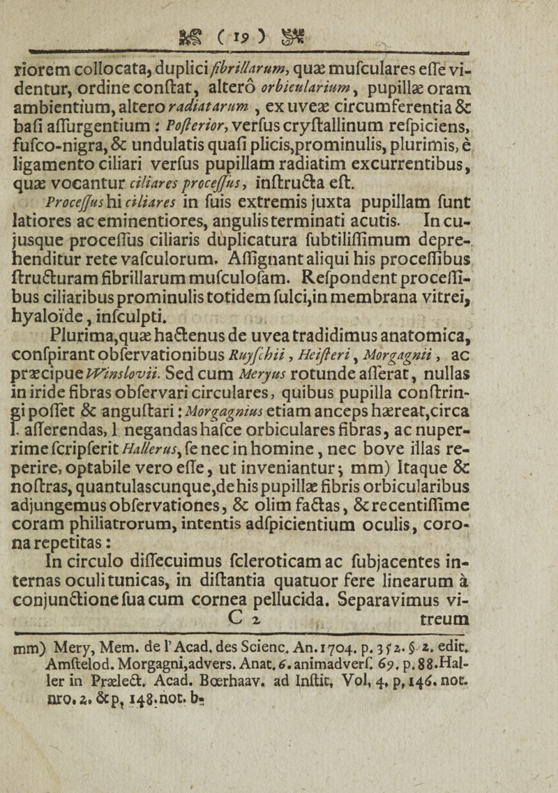 m c riorem collocataj duplici fibrillarum, quae mufculares e (Te vi¬ dentur, ordine condat, altero orbicularium, pupillae oram ambientium, altero radiatarum , exuveae circumferentia & bafi adurgentium: Pofierior, verfus cryftallinum refpiciens, fufco-nigra, & undulatis quafi plicis,prominulis, plurimis, e ligamento ciliari verfus pupillam radiatim excurrentibus, quae vocantur ciliares procejjus, inftructa eft. Proceffus hi ciliares in fuis extremis juxta pupillam funt latiores ac eminentiores, angulis terminati acutis. In cu- jusque proceflus ciliaris duplicatura fubtiliflimum depre¬ henditur rete vafculorum. Affignant aliqui his procelfibus ftru&uram fibrillarum mufculofam. Refpondent proceffi- bus ciliaribus prominulis totidem fulci,in membrana vitrei, hyaloide, infculpti. Plurima,quae ha&enus de uvea tradidimus anatomica, confpirant obfervationibus Ruyfchii , Heifteri, Morgagnii , ac praecipue Wmslovii. Sed cum Meryus rotunde afferat, nullas in iride fibras obfervari circulares, quibus pupilla confirrin- gi pollet & anguflari: Uorgagnius etiam anceps haereat,circa I afferendas, 1 negandashafce orbiculares fibras, ac nuper¬ rime fcripferit Hallerus, fe nec in homine, nec bove illas re- perire, optabile vero elle, ut inveniantur i mm) Itaque & nofirras, quantulascunque,dehispupillae fibris orbicularibus adjungemus obfervationes, & olimfa&as, Screcentiflime coram philiatrorum, intentis adfpicientium oculis, coro¬ na repetitas: In circulo difiecuimus fcleroticam ac fubjacentes in¬ ternas oculi tunicas, in diftantia quatuorfere linearum a conjun&ionefuacum cornea pellucida. Separavimus vi- C z treum mm) Mery,Mem. de TAcad.des Scienc. An.1704. p,§ z. edit. Amftelod.Morgagni,advers. Anat,6.animadverf. 6?, p.88.Hal- ler in Pradeft. Acad. Boerhaav. ad Inftic, Vol, 4, p, 146. noc. nro.a.&p, 148moc.br: