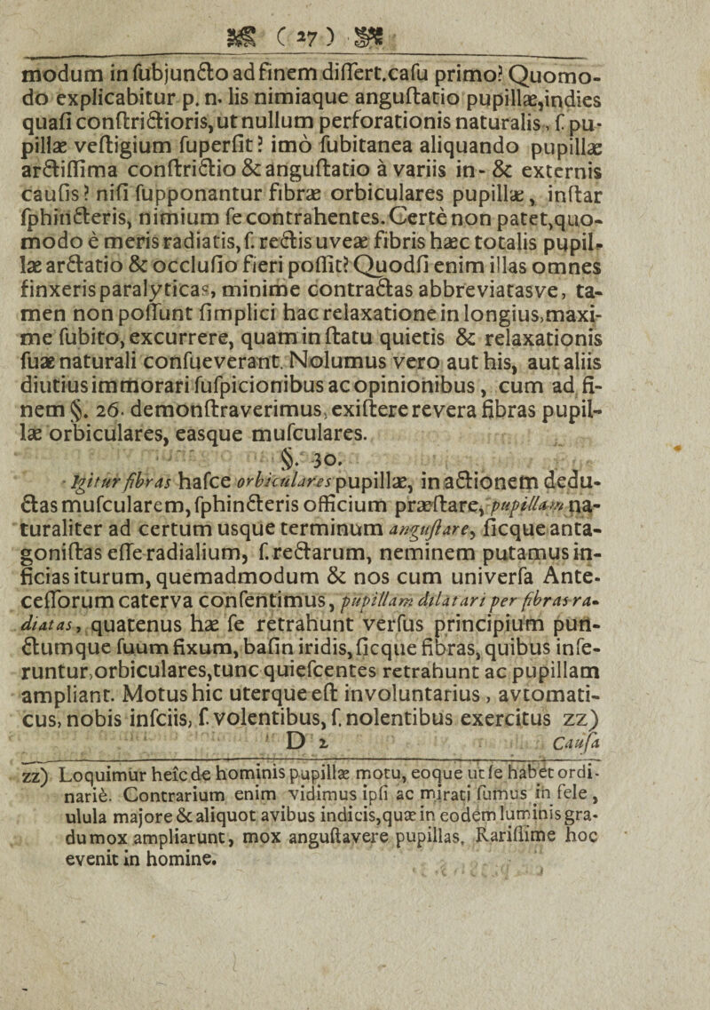 __j« c*7) -m _ modum in fubjun&o ad finem diflert.cafu primo? Quomo¬ do explicabitur p. n. lis nimiaque anguftatio pupillae,indies quafi conftri&ioris, ut nullum perforationis naturalis, f pu- pillae veftigium fuperfit? imo fubitanea aliquando pupilla: ar£tiffima conflri&io & anguftatio a variis in-& externis caufis? nifi fupponantur fibrae orbiculares pupilla;, inftar fphin&eris, nimium fe contrahentes. Certe non patet,quo- modo e meris radiatis.f.re&isuvea: fibris haec totalis pupil¬ lae arftatio & occlufio fieri poffit? Quodfi enim illas omnes finxeris paralyticas, minime contra&as abbreviatasve, ta¬ men non poliunt fimplici hac relaxatione in longius,maxi- me fubito, excurrere, quam in flatu quietis & relaxationis fuae naturali confueverant. Nolumus vero aut his, aut aliis diutius immorari fufpicionibus ac opinionibus, cum ad fi¬ nem §. 26- demonftraverimus,exifl:ere revera fibras pupil¬ lae orbiculares, easque mufculares. §• 30. igitur fibras hafce orbiculares pupillae, in aflionem dedu- £lasmufcularem,fphin£leris officium p rarftare, pupUla*#.na¬ turaliter ad certum usque terminum anguftare, ficque anta- goniffcas efie radialium, f.re&arum, neminem putamus in¬ ficias iturum, quemadmodum & nos cum univerfa Ante- ceflorum caterva confentimus, pupillam dilatari per fibras ra¬ diatas, quatenus hx fe retrahunt verfus principium pun- ftumque fuum fixum, bafin iridis, ficque fibras, quibus infe¬ runtur,orbiculares,tunc quiefeentes retrahunt ac pupillam ampliant. Motus hic uterque efl: involuntarius, avtomati- cus, nobis infeiis, f. volentibus, f. nolentibus exercitus zz) D 2, Caufa zz) Loquimur heic de hominis pupillae motu, eoque ut fe habet ordi¬ narie. Contrarium enim vidimus ipfi ac mirati fumus ih fele , ulula majore & aliquot avibus indicis,quae in eodem luminis gra¬ du mox ampliarunt, mox anguftavere pupillas, Rariflime hoc evenit in homine.