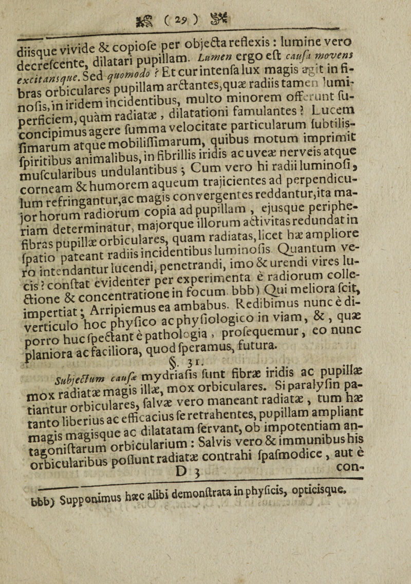 diisauc\Hvide &copiofe per objedareflexis: 1lumine vero decrefcente. dilatari pupillam. Lumen ergo eft caufi move», Sed auomoio i Etcurintenfalux magis agit m fi- bras orbiculares pupillam arftante^qua! radiis tamen umi- nnfi??n iridetn incidentibus, multo minorem offerunt fu- nerfic em quam radiat* , dilatationi famulantes ? Lucem concipimus agere fumma velocitate particularum lubt.l.s- fimarum atque mobiliffimarum, quibus motum imprimit fSbS animalibus, in fibrillis iridis ac uve* ner veis atque mufcularibus undulantibus •, Cum vero hi radii luminofi9 corneam Schumorem aqueum trajicientes ad perpendicu¬ lum refringantur,ac magis convergentes reddantur,ita ma- iorhorum^radiorum copia ad pupillam ejusque per.phe- * ripfprrninatur majorque illorum activitasredundatm nam quam radiatas,licet h*ampliore Stf°SS.ribus luminofis Quantum ve- rrr Intendantur lucendi, penetrandi, imo & urendi vires lu- SfIr& on«n,S=in focum bbb) Qui meliora tae. Arripiemus ea ambabus. Redibimus nuncedi- vefticufo’hoc acphyfiologico m viam, & qu* oorro huc fpeflant e pathologia. profequemur, eo nunc planiora ac faciliora, quod fperamus, futura. sahieUnm c«»f* mydriaiis fune fibra: iridis ac pupillae radiarse magis illae, mox orbiculares. Si paralyfin pa¬ ro0 * zi J.Tares, falv* vero maneant radiat* , tum hae 5‘amo Uberius ac efficacius fe retrahentes, pupillam am pliant XlS^nS^conrrahi fpafmodice, ante alibi detnonftrata in phyficis, opticisque. “