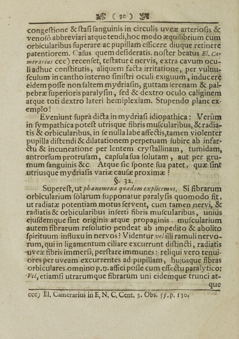 _ as (30) ss _ congeftione &ftafifanguinis in circulis uveas arteriofis & venofo abbreviari atque tendi,hoc modo aequilibrium cum orbicularibus fuperare ac pupillam efficere diuque retinere patentiorem. Cafus quem defideratis. nofter beatus EI. ca¬ merarius ccc) recenfet, teftatur e nervis, extra cavum ocu¬ li adhuc conftitutis* aliquem fa&a irritatione, per vulnu- fculum in cantho interno finifixi oculi exiguum, inducere eidem pofle nonfaltem mydriafiin5 guttam lerenam & pal¬ pebra fuperiorisparalyfin, fed & dextro oculo caliginem atque toti dextro lateri hemiplexiam. Stupendo plane ex¬ emplo! Eveniunt fupra di&a in mydriafi idiopathica: Verum in fvmpathicapoteft utrisque fibrismufcularibus,&radia¬ tis & orbicularibus, in fenullalabeaffedtisjtamen violenter pupilla diftendi& dilatationem perpetuam fubire ab infar- 6tu & incuneatione per lentem cryftallinam, tumidam, antrorfumprotrufam, capfulafua folutam , aut per gru¬ mum fanguinis &c. Atque fic fponte fua patet? quas fint utriusque mydriafis varias caufas proximae ? §• 3Z* Supereft, Ut phanomena quadam explicemus. Si fibrarum orbicularium folarum fupponatur paralyfis quomodo fit, ut radiatae potentiam motus fervent, cum tamen nervi, & radiatis & orbicularibus inferti fibris mufcularibus, unius ejufdemquefint originis atque propaginis, mufcularium autem fibrarum refolutio pendeat ab impedito & abolito fpirituum influxu in nervos? Videntur w/illi ramuli nervo¬ rum, qui in ligamentum ciliare excurrunt diffcinfti, radiatis •uveas fibris immerfi, perftare immunes: reliqui vero tenui¬ ores per uveam excurrentes ad pupillam, hujusque fibras orbiculares,omnino p#q. affici pofie cum effV&u paralytico: Vel^tiamfi utrarumque fibrarum uni eidemque trunci at- __ que ccc; Ef Camerarius inE,Nt Cf Cent* 3. Obs. f;fpt 130»