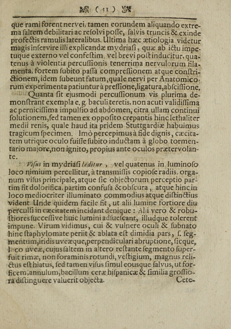 S& C n ) SHT ■——■—— — ■■ 1 m—— ' ———■■ ■ —-, , que rami forent nervei, tamen eorundem aliquando extre- ma faltem debilitari ac refolvi poffe, fal vis truncis & exinde proferiis ramulis lateralibus. Ultima hsec aetiologia videtur magis infervire illi explicandas mydriafi, qua; ab ictu impe¬ tuque externo velconfeftim, vel brevi poftinducitur, qua¬ tenus ii violentia percuflionis tenerrima nervulorum fila¬ menta, fortem fubito palla compreffionem atque conftri- dionem,idem fubeunt fatum,quale nervi per Anatomico¬ rum experimenta patiuntur a prelfione,ligatura,abfcilfione. Quanta fit ejusmodi perculfionum vis plurima de- monftrant exempla e. g baculi teretis, non acuti validifilma ac perniciflima impulfio ad abdomen, citra ullam continui folutionem,fed tamen ex oppofito crepantis hinc lethaliter medii renis, quale haud ita pridem Stuttgardias habuimus tragicum fpecimen. Imo percepimus a fide dignis, caecita¬ tem utrique oculo fuillefubitoindudam a globo tormen- tario majore,non ignito, propius ante oculos praetervolan¬ te. Vifus in mydriafi Uditttr , vel quatenus in luminofo loco nimium percellitur, a transmiffis copiofe radiis, orga¬ num vifus principale, atque fic objedorum perceptio par- timfitdolorifica.partimconfufa Scobfcura, atque hinc in loco mediocriter illuminato commodius atque diftindius vident Unde quidem facile fit, ut alii lumine fortiore diu perculfi in caecitatem incidant denique : Alii vero & robu- ftiores fuccelfive huic lumini adfuefcant, illudque tolerent impune. Virum vidimus, cui & vulnere oculi & fubnato hinc ftaphylomate periit 8t ablata eft dimidia pars, f. feg- rnentum,iridis uvesque,perpendiculari abruptione, ficque, I co uves, cujus faltem in altero reftantefegmentofuper- fuit rimae, non foraminis rotundi, veftigium, magnus reli- dius eft hiatus, fed tamen vifus fimul eousque falvus, ut for¬ ficem,annulum,bacillum ceras hifpanicas & limilia groffio- ra dtftinguere valuerit obje&a. Cete-
