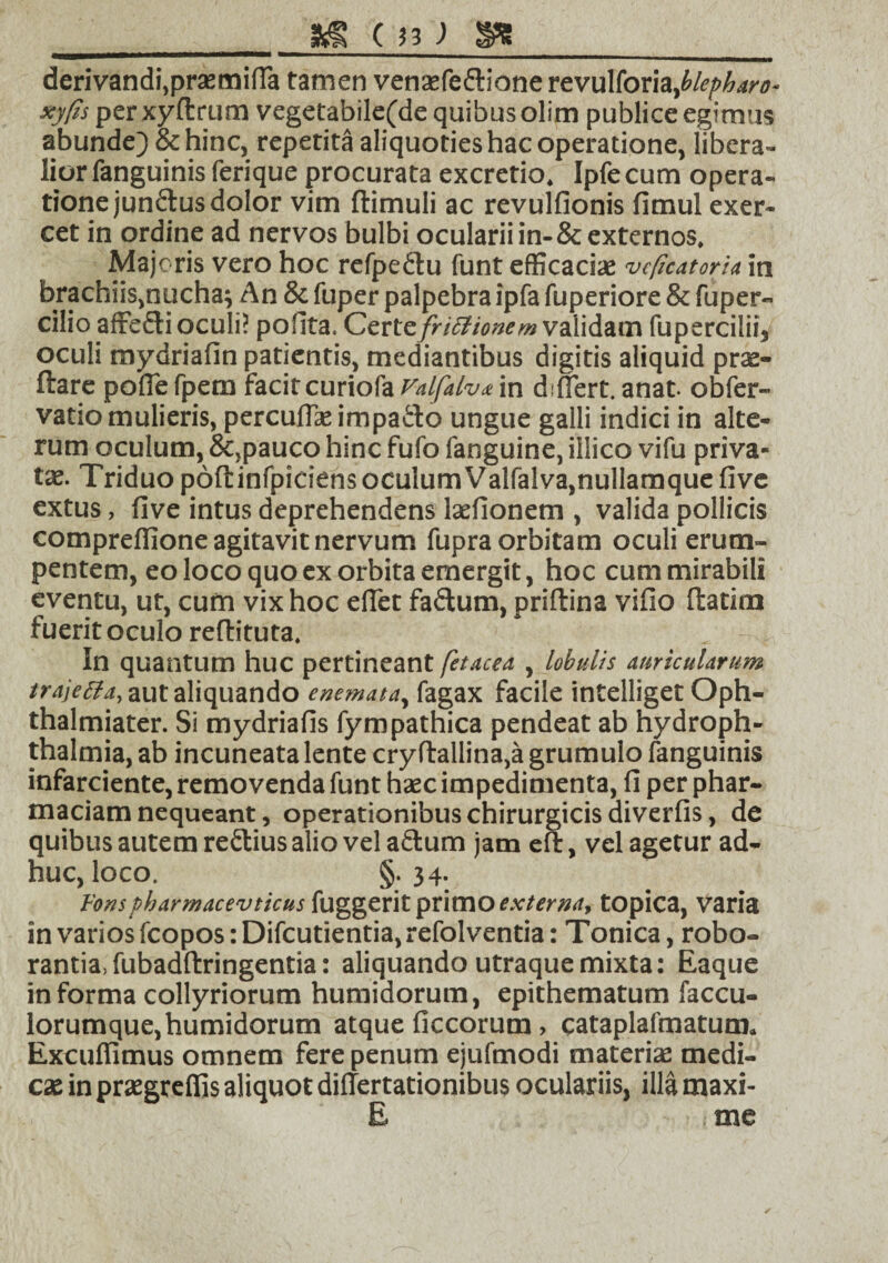 derivandi, prasmifia tamen venaefeftionerevulforia,^/^^- perxyftrum vegetafaile(de quibus olim publice egimus abunde) & hinc, repetita aliquoties hac operatione, libera¬ lior fanguinis ferique procurata excretio. Ipfe cum opera¬ tione junftus dolor vim ftimuli ac revulfionis fimul exer¬ cet in ordine ad nervos bulbi ocularii in-& externos. Majoris vero hoc refpe&u funt efficacias vcficatoria in brachiis,nucha; An & fuper palpebra ipfa fuperiore & fuper- cilio affe&i oculi? pofita. Certe frictionem validam fupercilii, oculi mydriafin patientis, mediantibus digitis aliquid prae- ftare polle fpem facitcuriofa Valfalv* in differt, anat. obfer- vatio mulieris, percuflas impa&o ungue galli indici in alte¬ rum oculum, &,pauco hinc fufo fanguine, iilico vifu priva¬ tas. Triduo poftinfpiciens oculum Valfalva,nullamque live extus, live intus deprehendens lasfionem , valida pollicis compreffione agitavit nervum fupra orbitam oculi erum¬ pentem, eo loco quo ex orbita emergit, hoc cum mirabili eventu, ut, cum vix hoc effet fadum, priftina vifio ftatim fuerit oculo reffituta. In quantum huc pertineant fetacea , lobulis auricularum traje&a, aut aliquando enemata, fagax facile intelliget Oph- thalmiater. Si mydriafis fympathica pendeat ab hydroph- thalmia, ab incuneata lente cryffallina,a grumulo fanguinis infarciente, removenda funt hasc impedimenta, fi per phar- maciam nequeant, operationibus chirurgicis diverfis, de quibus autem reftius alio vel adum jam eft, vel agetur ad¬ huc, loco. §. 34. Fons pbarmacevticus fuggerit primo externa, topica, varia in varios fcopos: Difcutientia,refolventia: Tonica, robo¬ rantia, fubadftringentia: aliquando utraque mixta: Eaque informa collyriorum humidorum, epithematum faccu- lorumque, humidorum atque ficcorum, cataplafmatum. Excuffimus omnem fere penum ejufmodi materiae medi¬ cas in praegreffjs aliquot differtationibus oculariis, illa maxi- E nae