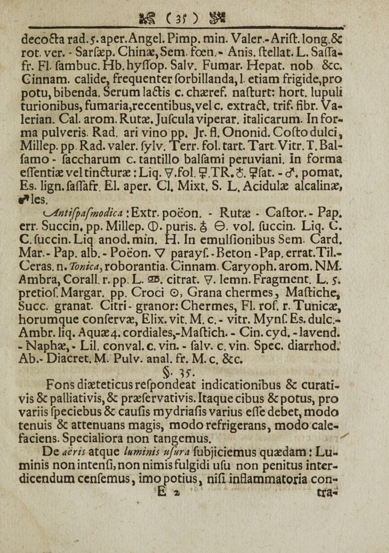 _ ftS (30 8«_ deco&a rad.5. aper. Angel. Pimp. min. Valer - Arifl\long,& rot. ver. - Sarfaep. Chinae,Sem. foen,- Anis, ftellat. L. Safla- fr. FI. farnbuc. Hb. hyfiop. Salv. Fumar. Hepat. nob &c. Ginnam. calide, frequenter forbillanda, 1. etiam frigide,pro potu, bibenda. Serum laftis c. chaeref. nafturt: hort. lupuli turionibus, fumaria,recentibus,vel c. extratrif. fibr. Va- lerian. Cal. arom. Rutae. Jufculaviperar. italicarum. Infor¬ ma pulveris. Rad, ari vino pp. Jr. fl. Ononid. Cofto dulci, Millep. pp. Rad. valer. fylv. Terr. fol. tart. Tart. Vitr. T. Bal- famo - faccharum c. tantillo balfami peruviani. In forma efientiae veltin&urae :Liq. V.fol. S.TR.5. ?fat. -d*. pomat. Es. lign. faflafr. EI. aper. Cl, Mixt, S. L, Acidulae alcalinae, «*les. ntifpafmodica • Extr. poeon. - Rutae - Caftor. - Pap. err. Succin» pp. Millep. <3). puris. S ©. vol. fuccin. Liq. C. C.fuccin. Liq anod.min. H. In emulfionibus Sem. Card. Mar.- Pap. alb.- Poeon. V parayf.-Beton -Pap.errat.Til.- Ceras. n. Tonica, roborantia. Cinnam. Caryoph. arom. NM. Ambra, Corall. r. pp. L. 2b. citrat. V. lemn. Fragment. L. 5. pretiof. Margar. pp. Croci ©, Grana chermes, Maftiche, Succ. granat. Citri-granor: Chermes, Fl. rof. r.Tunicae, horumque confervae, Elix. vit. M. c. - vitr. Mynf. Es. dulc.- Ambr. liq. Aquae4. cordiales,-Mafl:ich. - Cin. cyd. -lavend. - Naphae, • Lil, conval. c. vin. - falv. c. vin. Spec. diarrhod.' Ab.- Diacret. M. Pulv. anal. fr. M. c. 8cc. Fonsdiaeteticusrefpondeat indicationibus & curati- vis8c palliati vis, & praefervativis. Itaque cibus & potus, pro variis fpeciebus & caufis mydriafis varius effe debet, modo tenuis & attenuans magis, modo refrigerans, modo cale¬ faciens. Specialiora non tangemus. De aeris atque luminis ufura fubjiciemus quaedam: Lu¬ minis non intenfi, non nimis fulgidi ufu non penitus inter¬ dicendum cenfemus, imo potius, nili inflammatoria con-