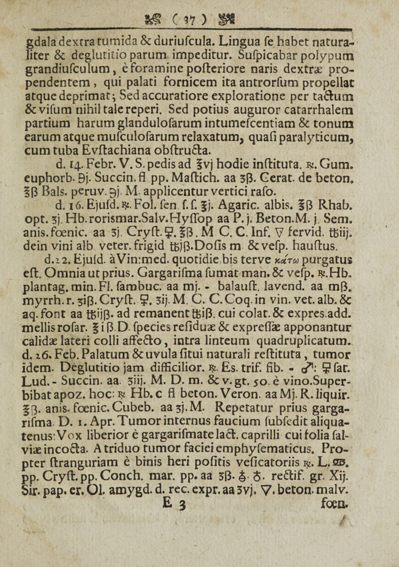 v -_8^ ( V )'&t_ gdala dextra tumida &duriufcula. Lingua fe habet natura¬ liter & deglutitio parum impeditur. Sufpicabar polypum grandiufculum, e foramine poderiore naris dextrae pro¬ pendentem , qui palati fornicem ita antrorfum propellat atque deprimat; Sed accuratiore exploratione per tadum &vifum nihil tale reperi. Sed potius auguror catarrhalem partium harum glandulofarum intumefcentiam & tonum earum atque mufculofarum relaxatum, quafi paralyticum, cum tuba Evdachiana obdruda. d. 14. Febr. V. S. pedis ad f vj hodie inditura. Gum. euphorb- 9j. Succin.fl pp. Madich. aa 3p. Gerat, de beton. Bals. peruv. 9). Ad applicentur vertici rafo. d. 16. Ejufd.ijt. Fol. fen f.f. |j. Agaric. albis. §(3 Rhab. opt. 3j. Hb.rorismar.Salv.HyfTop aa P. j. Beton.M. j. Sem. anis.foenic. aa 3). Cryd.?.IB.M C. C.Inf. V fervid. tfciij. dein vini alb veter, frigid tfcjp.Dofis m &vefp. haudus. d.22. Ejuld. aVin:med. quotidie bis terve *mt« purgatus ed. Omnia ut prius. Gargarifma fumat man. & vefp. ty.Hh, plantag. min.Fl. fambuc. aa mj. - balaud. lavend. aa m[3. myrrh. r. 3ip. Cryd. 9. 3i). M. C. C. Coq. in vin. vet. alb. 8c aq.font aa i£ijp. ad remanent ffiip. cui colat. & expres.add. mellis rofar. § i (3 D fpecies refidux & exprefix apponantur calidas lateri colli affedo, intra linteum quadruplicatum, d. 16. Feb. Palatum & uvula fitui naturali redituta, tumor idem- Deglutitio jam difficilior. Es. trif. fib. - cA 9 fat. Lud. - Succin. aa. 3iij. M. D. m. & v. gt. so e vino.Super- bibatapoz. hoc: ^ Hb.c fl beton. Veron. aaMj. R.liquir. §3. anis, fcenic. Cubeb. aa3}.M. Repetatur prius garga- riima D. i.Apr. Tumor internus faucium fubfedit aliqua¬ tenus: Vox liberior e gargarifmatelad. caprilli cui folia fal- viae incoda. A triduo tumor faciei emphyfematicus. Pro¬ pter dranguriam e binis heri politis veficatoriis L. as. pp. Cryd.pp.Conch. mar. pp. aa 3I3-&-S. redif. gr. Xij. Sir. pap. er. Ol. amygd. d. rec. expr. aa 3vj. V- beton. malv. E 3 fcen.