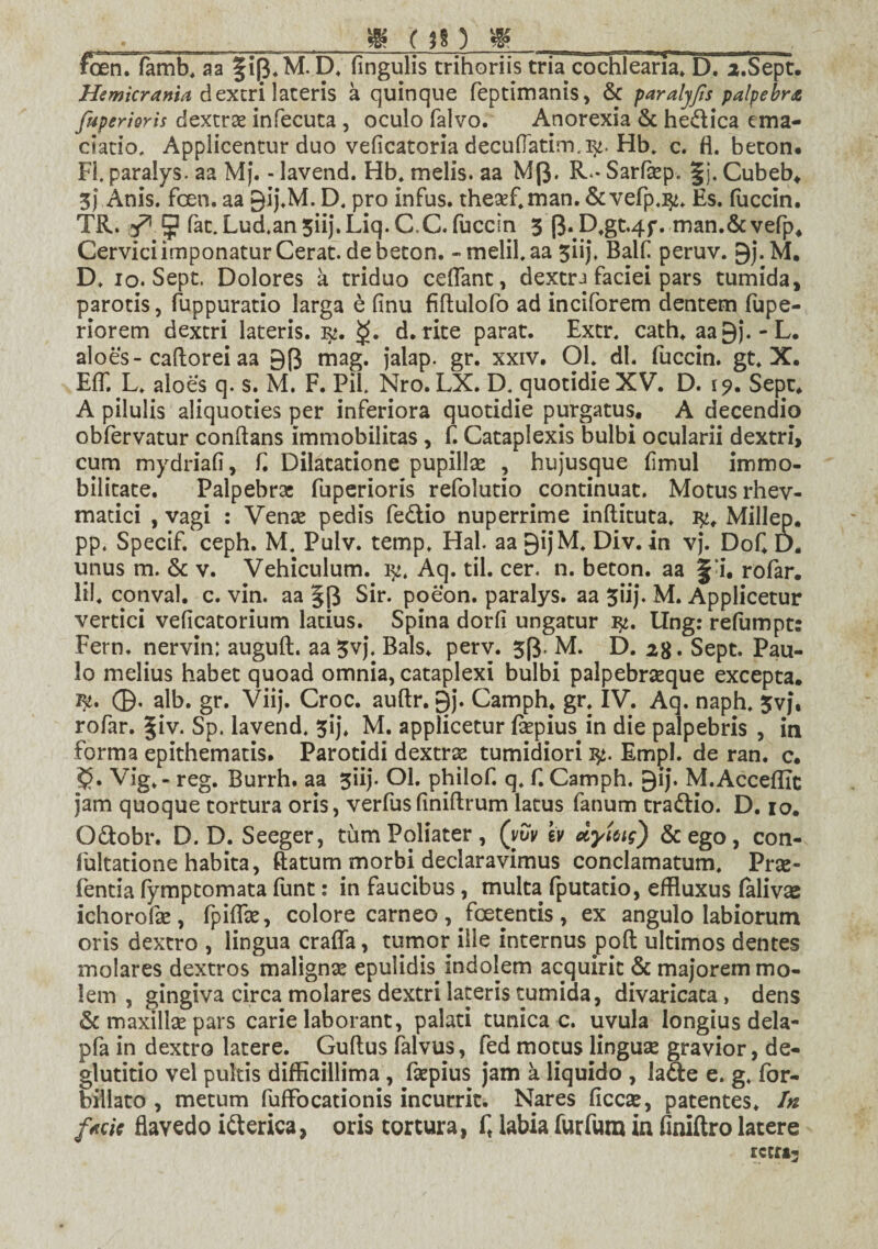 » pn g foen. famb. aa §ip.M.D. lingulis trihoriis tria cochlearia. D. a.Sept. Hemicrania dextri lateris a quinque feptimanis, & paralyfs palpebra ftiperioris dextrae infecuta , oculo falvo. Anorexia & he&ica ema- ciatio. Applicentur duo veficatoria decufTatim.]^. Hb. c. fi. beton. Fi. paralys. aa Mj. - lavend. Hb. melis, aa M(3. R.* Sarfaep. |j. Cubeb* 3j Anis. foen. aa gij.M. D. pro infus. the£f,man. &vefp.^. Es. fuccin. TR. $ fat.Lud.an5iij.Liq. C,C. fuccin 3 f$.D,gt.4f. man.&vefp* Cervici imponatur Cerat, de beton. -melil.aa 3iij. Balf peruv. 9j.M. D. 10. Sept. Dolores a triduo cettant, dextra faciei pars tumida, parotis, fuppuratio larga e finu fiftulofo ad inciforem dentem fupe- riorem dextri lateris. $. d. rite parat. Extr. cath. aagj. - L. aloes- cattorei aa 9(J mag. jalap. gr. xxiv. OL di. fuccin. gt. X. Eff. L. aloes q. s. M. F. Pii. Nro. LX. D. quotidie XV. D. i?. Sepe* A pilulis aliquoties per inferiora quotidie purgatus. A decendio obfervatur conflans immobilitas , f. Cataplexis bulbi ocularii dextri, cum mydriafi, f. Dilatatione pupillae , hujusque fimul immo¬ bilitate. Palpebrae fuperioris refolutio continuat. Motus rhev- matici , vagi : Venae pedis fe&io nuperrime inftituta. Millep. pp. Specif. ceph. M. Pulv. temp. Hal aa 9i)M. Div. in vj. Dof D. unus m. & v. Vehiculum. 1^. Aq. til. cer. n. beton. aa f-i. rofar. lil. conval. c. vin. aa §[3 Sir. poeon. paralys. aa 5iij. M. Applicetur vertici veficatorium latius. Spina dorfi ungatur ty. Ung: refumpt: Fern. nervin: auguft. aa^vj. Bals. perv. 33. M. D. 28. Sept. Pau¬ lo melius habet quoad omnia, cataplexi bulbi palpebraeque excepta. 1^. ©. alb. gr. Viij. Croc. auftr. 9j. Camph* gr: IV. Aq. naph. 3vj. rofar. |iv. Sp. lavend. 3ij. M. applicetur faepius in die palpebris , in forma epithematis. Parotidi dextrae tumidiori fy. Empl. de ran. c. 5?. Vig»- reg. Burrh. aa 3iij. Ol. philof. q. f. Camph. ^ij. M.Acceflic jam quoque tortura oris, verfusfiniftrum latus fanum tra&io. D. 10. O&obr. D. D. Seeger, tumPoliater, (vvv \v dyUig) & ego, con- lultatione habita, ftatum morbi declaravimus conclamatum. Prse- fentia fympeomata funt: in faucibus , multa fputatio, effluxus falivae ichorofae, fpittae, colore carneo, foetentis, ex angulo labiorum oris dextro , lingua craffa, tumor ille internus poft ultimos dentes molares dextros malignae epulidis indolem acquirit & majorem mo¬ lem , gingiva circa molares dextri lateris tumida, divaricata, dens & maxillae pars carie laborant, palati tunicae, uvula longius dela- pfa in dextro latere. Guttus falvus, fed motus linguse gravior, de¬ glutitio vel pultis difficillima , faepius jam a liquido , lade e. g. for- billato , metum fuffocationis incurrit. Nares ficcae, patentes. In facie flavedo itterica, oris tortura, ft labia furfum in finiftro latere reert-