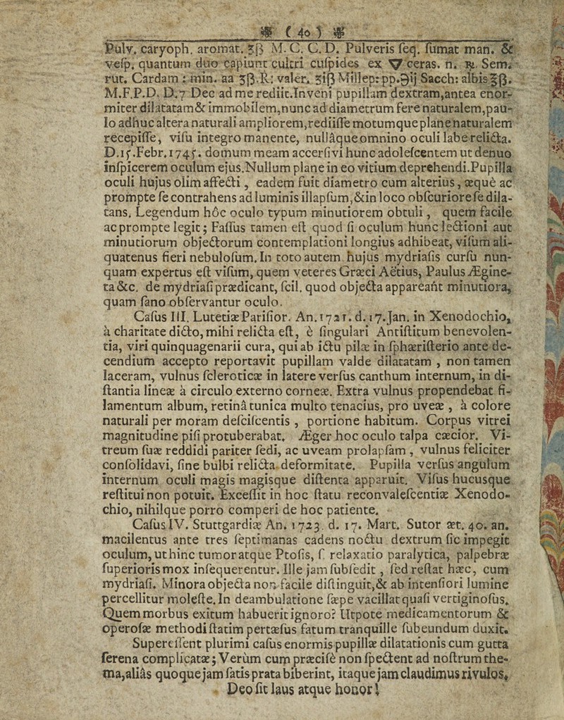 m (40 #_. Bulv* caryoph. aromat, 5$ M. C. C. D, Pulveris feq, fumat man. & velp4 quantum duo capiunt cultri cufpides ex ^ ceras. n. Sem, rut. Cardam : min. aa 5«3<R: valer* 5iRMil]ep:pp.9ij Sacch: albis|p. M.F.P.D. D,7 Dec admerediic.Inveni pupillam dextram,antea enor¬ miter dilatatam& immobilem,nunc ad diametrum fere naturalem,pau¬ lo adhuc altera naturali amplioren^rediilfe motumque plane naturalem recepiffe, vifu integro manente, nullaqueomnino oculi labe relidta. D, i f .Febr4 174f. domum meam accerfi vi hunc adolefcentem ut denuo inlpicerem oculum ejus.Nullum plane in eo vitium deprehendi.Pupilla oculi hujus olimafFedH, eadem fuit diametro cum alterius, seque ac prompte fe contrahens ad luminis illapfum,&in loco obfcuriore fe dila¬ tans, Legendum hoc oculo typum minutiorem obtuli, quem facile ac prompte legit; Fadus tamen elt quod (i oculum huncledtioni aut minutiorum objedtorum contemplationi longius adhibeat, vifum ali¬ quatenus fieri nebulofum. In toto autem hujus mydriafis curfii nun¬ quam expertus eft vifum, quem veteres Graeci Aetius, Paulus iFgine- ta &c. de mydriafi praedicant, fcil. quod objedla appareaht minutiora, quam fano obfervantur oculo. Cafus III. LutetiseParifior. An, 1731. d. i7.Jan, in Xenodochio, k charitate didlo, mihi relidta efl, e fingulari Antiflitum benevolen¬ tia, viri quinquagenarii cura, qui ab idtu pilee in fphserifterio ante de- cendium accepto reportavit pupillam valde dilatatam , non tamen laceram, vulnus fcleroticae in latere verfus canthum internum, in di- ftantia linese a circulo externo cornea. Extra vulnus propendebat fi¬ lamentum album, retina tunica multo tenacius, pro uvese , a colore naturali per rnoram defeifeentis , portione habitum. Corpus vitrei magnitudine pifi protuberabat, JEger hoc oculo talpa caecior.^ Vi¬ treum fuse reddidi pariter fedi, ac uveam prolapfam , vulnus feliciter confolidavi, fine bulbi relidta deformitate. Pupilla verfus angulum internum, oculi magis magisque diftenta apparuit, Vifus hucusque reditui non potuit. Excellit in hoc datu reconvaiefcentiae Xenodo¬ chio, nihilque porro comperi de hoc patiente, Cafus IV. Stuttgardise An. 1723. d. 17. Mart. Sutor set* 40. an. macilentus ante tres lepumanas cadens nodtu dextrum lic impegit oculum, ut hinc tumor atque Ptolis, f relaxatio paralytica, palpebrae fuperiorismox infequerentur. Ille jamfubfedit, fed redat haec, cum mydriafi. Minora objedta non facile didinguit>& ab intenfiori lumine percellitur molede.In deambulatione faepe vacillat quali vertiginofus* Quem morbus exitum habuerit ignoro? Utpote medicamentorum & operofae methodidatim pertaelus fatum tranquille fubeundum duxit. SuperelTent plurimi cafus enormis pupillae dilatationis cum gutta ferena complicatae; Verum curppraecile nonfpedtent ad nodrumthe¬ ma,alias quoque jam fatis prata biberint, itaque jam claudimus rivulos* Deo fit laus atque houor \