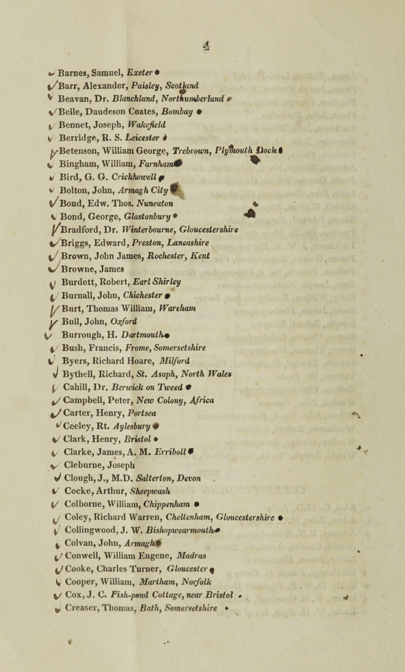 * Barnes, Samuel, Exeter • i/Barr, Alexander, Paisley, Scotland V Beavan, Dr. Blanchland, Northumberland * V7 Belle, Daudeson Coates, Bombay # 4 Bennet, Joseph, Wakefield V Berridge, R. S. Leicester' i ^/Betenson, William George, Trebrown, Plymouth Dock I V- Bingham, William, Farnharn0 ^ v Bird, G. G. Crickhowell p Bolton, John, Armagh City 0 %/ Bond, Edw. Thos. Nuneaton % V Bond, George, Glastonbury • ^ ^Bradford, Dr. Winterbourne, Gloucestershire ^Briggs, Edward, Preston, Lancashire 4/ Brown, John James, Rochestei', Kent w Browne, James 4/ Burdett, Robert, EarZ Shirley • / Burnall, John, Chichester # |/Burt, Thomas William, Wortham y Bull, John, Oxford 4/ Burrough, H. Dartmouth• 4. Bush, Francis, Frome, Somersetshire 4 Byers, Richard Hoare, Milford J Bythell, Richard, SZ. Asaph, North Wales ^ Cahill, Dr. Berwick on Tweed 9 4/ Campbell, Peter, New Colony, Africa 4/ Carter, Henry, Portsea ^Ceeley, Rt. Aylesbury # 4/ Clark, Henry, Bristol * I, Clarke, James, A. M. Erriboll • V Cleburne, Joseph ^ Clough, J., M.D. Salterton, Devon 4/ Cocke, Arthur, Sheepwash 4/ Colborne, William, Chippenham 9 4/ Coley, Richard Warren, Cheltenham, Gloucestershire • 4/ Collingwood, J. W. Bishopwearmouth* 4 Col van, John, Armagh# 4/ Con well, William Eugene, Madras 4/Cooke, Charles Turner, Gloucester f 4 Cooper, William, Martham, Norfolk 4/ Cox, J. C. Fish-pond Cottage, near Bristol » v Creaser, Thomas, BaZ/i, Somersetshire * *