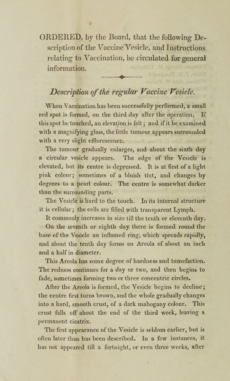 ORDERED, by the Board, that the following De¬ scription of the Vaccine Vesicle, and Instructions relating to Vaccination, be circulated for general information. -+-- Description of the regular Vaccine Vesicle. When Vaccination has been successfully performed, a small red spot is formed, on the third day after the operation. If this spot be touched, an elevation is felt; and if it be examined with a magnifying glass, the little tumour appears surrounded with a very slight efflorescence. The tumour gradually enlarges, and about the sixth day a circular vesicle appears. The edge of the Vesicle is elevated, but its centre is depressed. It is at first of a light pink colour; sometimes of a bluish tint, and changes by degrees to a pearl colour. The centre is somewhat darker than the surrounding parts. The Vesicle is hard to the touch. In its internal structure it is cellular; the cells are filled with transparent Lymph. It commonly increases in size till the tenth or eleventh day. On the seventh or eighth day there is formed round the base of the Vesicle an inflamed ring, which spreads rapidly, and about the tenth day forms an Areola of about an inch and a half in diameter. This Areola has some degree of hardness and tumefaction. The redness continues for a day or two, and then begins to fade, sometimes forming two or three concentric circles. After the Areola is formed, the Vesicle begins to decline; the centre first turns brown, and the whole gradually changes into a hard, smooth crust, of a dark mahogany colour. This crust falls off about the end of the third week, leaving a permanent cicatrix. The first appearance of the Vesicle is seldom earlier, but is often later than has been described. In a few instances, it has not appeared till a fortnight, or even three weeks, after