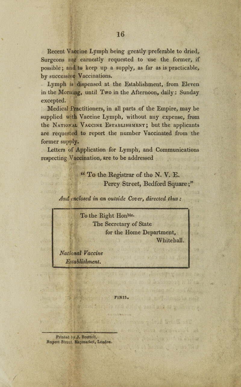 Recent Vaccine Lymph being greatly preferable to dried. Surgeons arc earnestly requested to use the former, if possible; and to keep up a supply, as far as is practicable, by successive Vaccinations. Lymph is dispensed at the Establishment, from Eleven in the Morning, until Two in the Afternoon, daily: Sunday excepted. Medical Practitioners, in all parts of the Empire, may be supplied with Vaccine Lymph, without any expense, from the National Vaccine Establishment; but the applicants are requested to report the number Vaccinated from the former supply. Letters of Application for Lymph, and Communications respecting Vaccination, are to be addressed >x<?y “ To the Registrar of the N. V. E. Percy Street, Bedford Square;” •V And inclosed in an outside Cover, directed thus: To the Right Honble* The Secretary of State for the Home Department, Whitehall. * National Vaccine Establishment. FINIS. Printed by J. Brettel!, Rupert Street) Hayraarket, London.