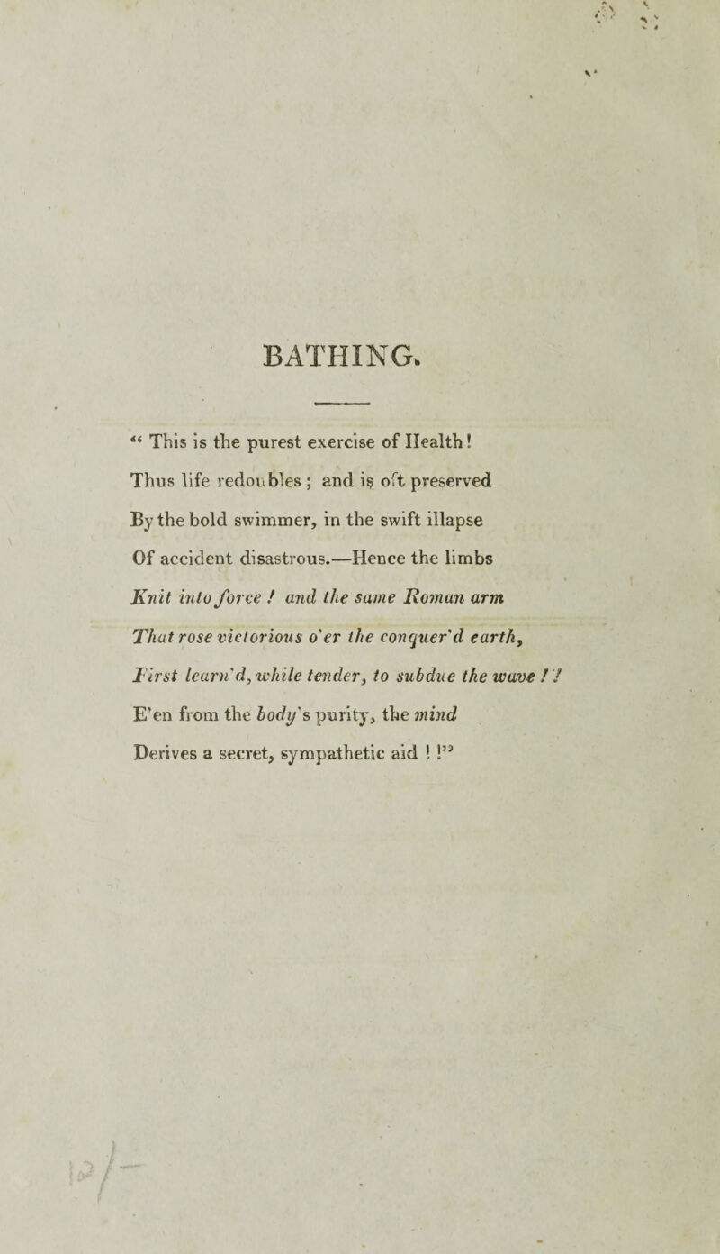 BATHING. “ This is the purest exercise of Health! Thus life redoubles ; and i§ oft preserved By the bold swimmer, in the swift illapse Of accident disastrous.—Hence the limbs Knit into force ! and the same Romaii arm That rose victorious o'er the conquer'd earthy First learn d, while tender, to subdue the wave E’en from the body's purity, the jnind Derives a secret, sympathetic aid !!”