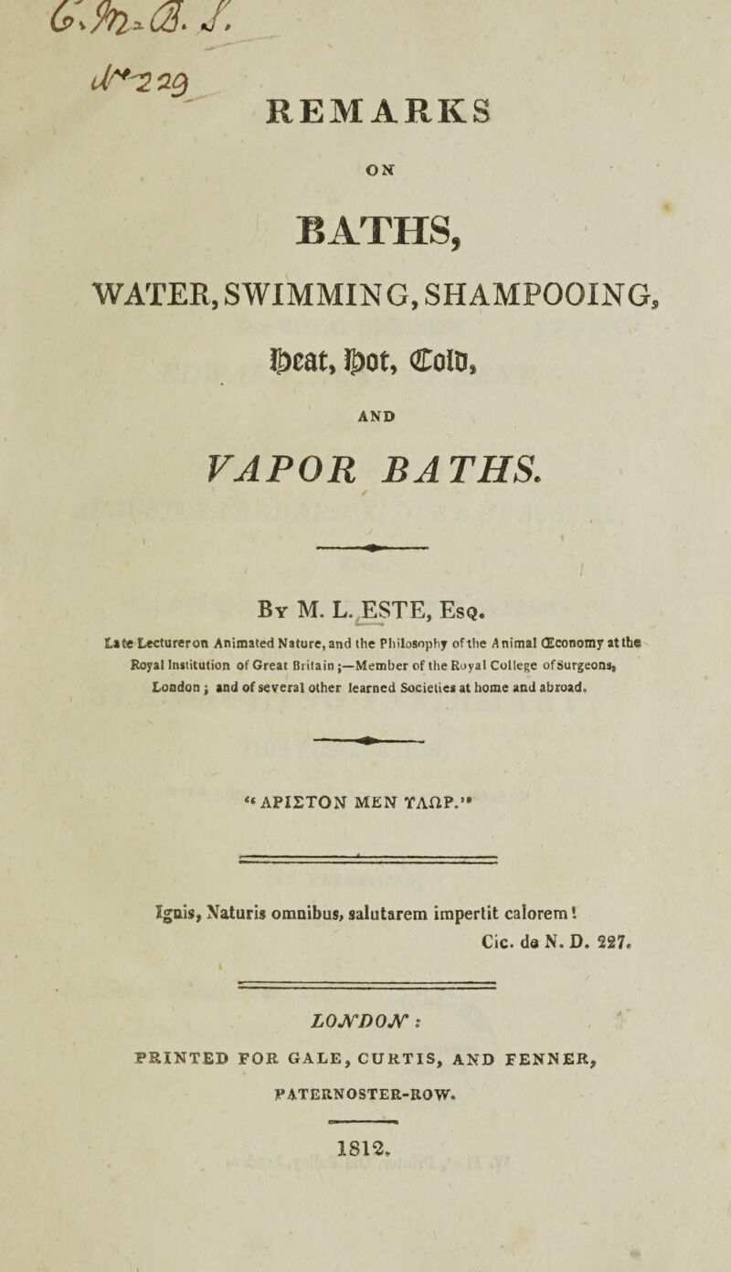 REMARKS ON BATHS, WATER, SWIMMING, SHAMPOOING, l^cat, 5>ot, ColD, AND VAPOR BATHS. / By M. L.^ESTE, Esq. Lite Lectureron Animated Nature, and the Philosophy of the Animal (Economy at the Royal Institution of Great BritainMember of the Royal College of Surgeons, London •, and of several other learned Societies at home and abroad. “API2TON MEN YAHP.’* Igais, Naturls omnibus, salutarem impertit calorem! Cic. da N. D. 227. LOJVDO^r : PRINTED FOR GALE, CURTIS, AND FENNER, PATERNOSTER-ROW. 1812