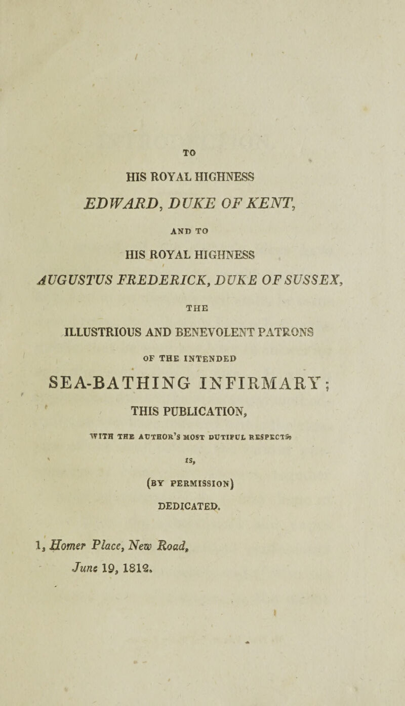 / TO HIS ROYAL HIGHNESS EDWARD, DUKE OF KENT, ANO TO HIS ROYAL HIGHNESS AUGUSTUS FREDERICK, DUKE OF SUSSEX, THE ILLUSTRIOUS AND BENEVOLENT PATRONS OF THE INTENDED SEA-BATHING INFIRMARY; THIS PUBLICATION, \TiTH THE Author’s most dutiful respects* ' ts, (by permission) DEDICATED. t 1, Homer Place, New Road, June 19, 1812.