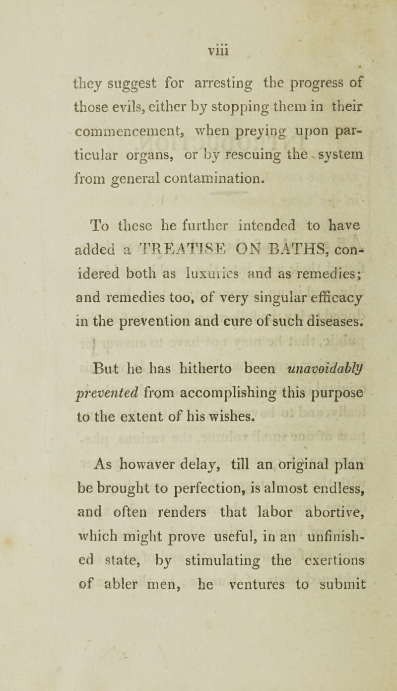 they suggest for arresting the progress of those evils, either by stopping them in their commencement, when preying upon par¬ ticular organs, or by rescuing the ~ system from general contamination. To these he further intended to have added a TREATISE ON BATHS, con- idered both as luxuilcs and as remedies; and remedies too, of very singular efficacy in the prevention and cure of such diseases. I But he has hitherto been unavoidably prevented from accomplishing this purpose to the extent of his wishes. \ As hovvaver delay, till an original plan be brought to perfection, is almost endless, and often renders that labor abortive, which might prove useful, in an unfinish¬ ed state, by stimulating the exertions of abler men, he ventures to submit