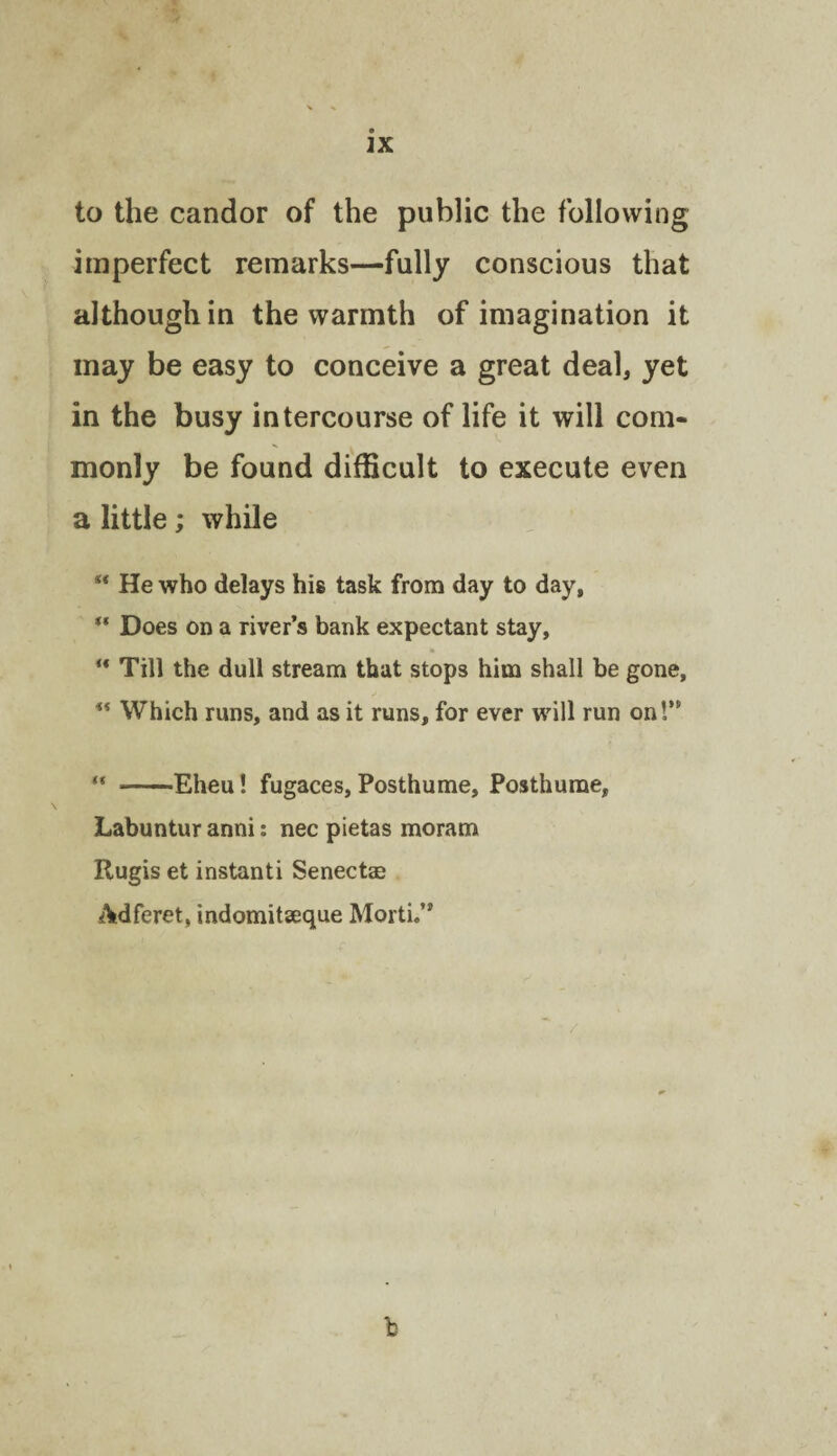 to the candor of the public the following imperfect remarks—fully conscious that although in the warmth of imagination it may be easy to conceive a great deal, yet in the busy intercourse of life it will com¬ monly be found difficult to execute even a little; while ** He who delays his task from day to day. Does on a river’s bank expectant stay. Till the dull stream that stops him shall be gone, ** Which runs, and as it runs, for ever will run on!” “ -Eheu! fugaces, Posthume, Posthurae, Labuntur anni: nec pietas moram Rugis et instanti Senectas Adferet, indomitaeque Morti.” b
