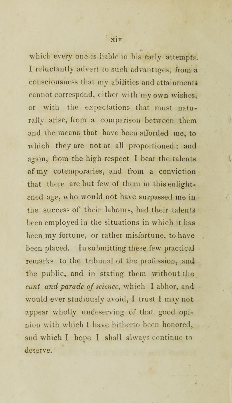 which every one is liable in his carl}^ attempts. I reluctantly advert to such advantages, from a consciousness that mv abilities and attainments «/ cannot correspond, either with my own wishes, or with the expectations that must natu¬ rally arise, from a comparison between them and the means that have been afforded me, to which they are not at all proportioned; and again, from the high respect I bear the talents of my cotemporaries, and from a conviction ' that there are but few of them in this enlight¬ ened age, who would not have surpassed me in the success of their labours, had their talents been employed in the situations in which it has been my fortune, or rather misfortune, to have been placed. In submitting these few practical remarks to the tribunal of the profession, and the public, and in stating them without the ctmt and 'parade of science, which I abhor, and would ever studiously avoid, I trust I may not appear wholly undeserving of that good opi¬ nion with which 1 have hitherto been honored, and which I hope 1 shall always continue to deserve.