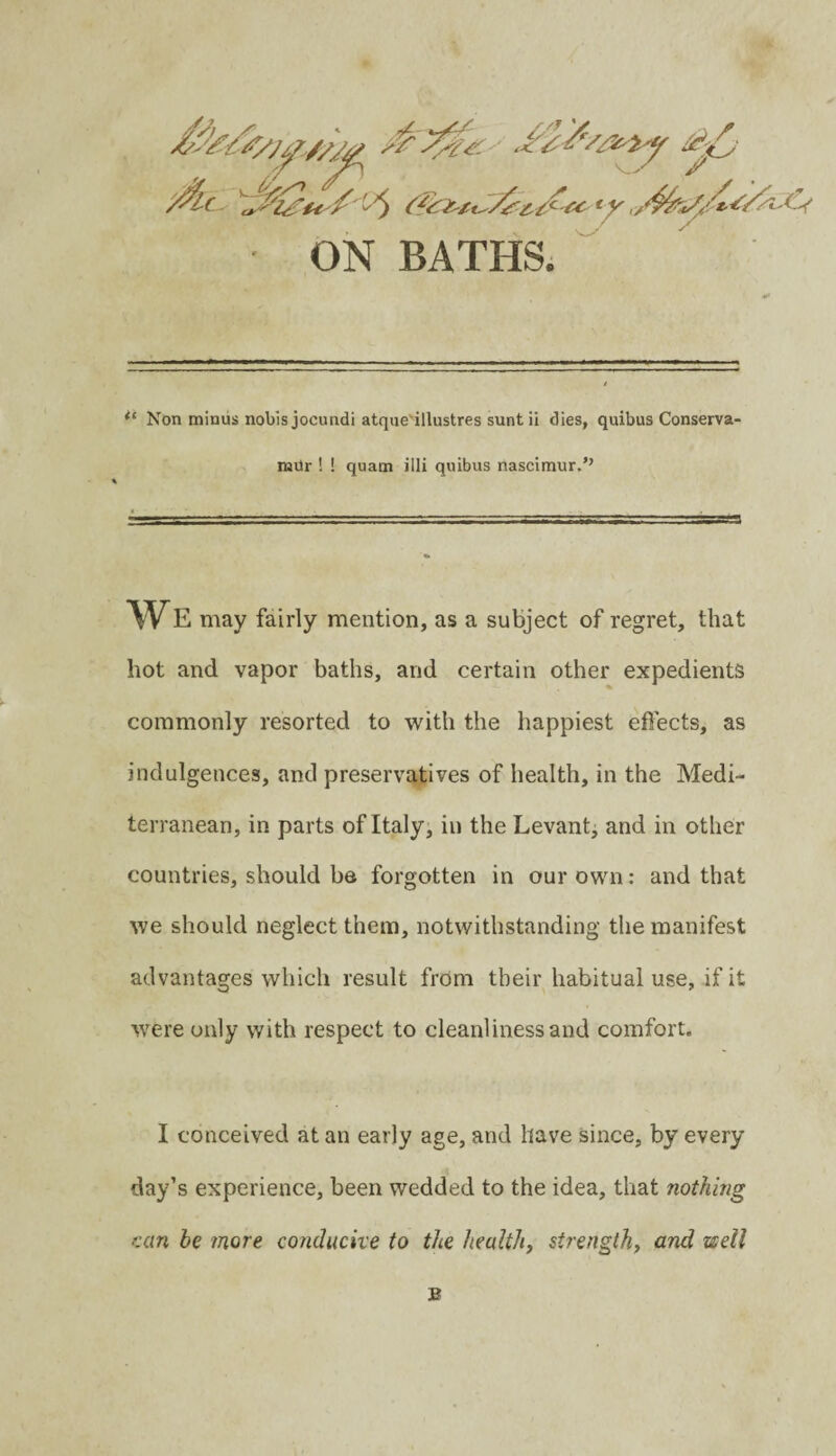 ON BATHS. Non minus nobis jocundi atqae'illustres sunt ii dies, quibus Conserva- mUr ! ! quam illi quibus nascimur.’’ WE may fairly mention, as a subject of regret, that hot and vapor baths, and certain other expedients commonly resorted to with the happiest effects, as indulgences, and preservatives of health, in the Medi¬ terranean, in parts of Italy, in the Levant^ and in other countries, should be forgotten in our own: and that we should neglect them, notwithstanding the manifest advantages which result from their habitual use, if it were only with respect to cleanliness and comfort. I conceived at an early age, and have since, by every day’s experience, been wedded to the idea, that nothing K(xn be more conducive to the healthy strengthy and well B