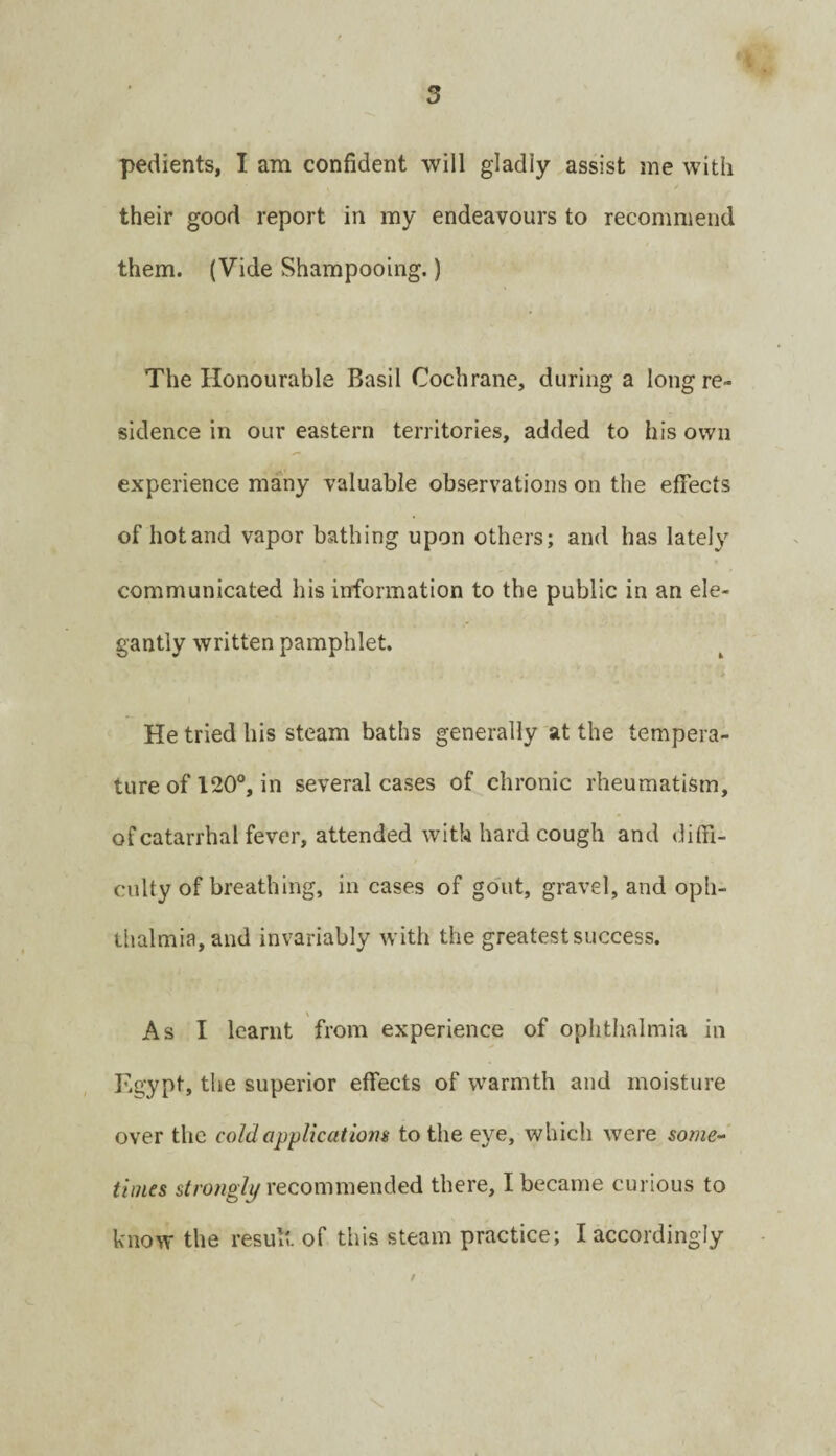 pedients, I am confident will gladly assist me with their good report in my endeavours to recommend them. (Vide Shampooing.) The Honourable Basil Cochrane, during a long re¬ sidence in our eastern territories, added to his own experience many valuable observations on the effects of hot and vapor bathing upon others; and has lately communicated his irrformation to the public in an ele¬ gantly written pamphlet. ’ . . . ■> He tried his steam baths generally at the tempera¬ ture of 120°, in several cases of chronic rheumatism, of catarrhal fever, attended with hard cough and diffi¬ culty of breathing, in cases of go'ut, gravel, and oph¬ thalmia, and invariably w’ith the greatest success. As I learnt from experience of ophthalmia in Egypt, the superior effects of warmth and moisture over the cold applications to the eye, which were sowie-* times strowg/y recommended there, I became curious to know the result of this steam practice; I accordingly