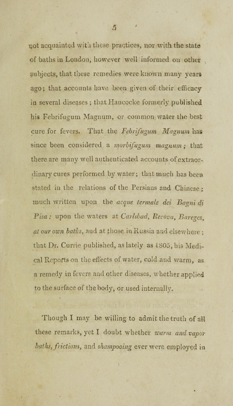 Tjot acquainted witli these practices, nor with the state of baths in London, however well informed on other ^ subjects, that these remedies were know n man}’- years ago; that accounts have been given of their efficacy in several diseases ; thatllancocke formerly published his Febrifugum Magnum, or common water the best cure for fevers. That the Febrifugum Magnum has since been considered a morbifugum magnum; that there are many well authenticated accounts of extraor¬ dinary cures performed by water; that much has been stated in the relations of the Persians and Chinese; much written upon the acque termale dei Bagni di Pisa; upon the waters at Carhbad, Recova, Bareges, at our omi baths, and at those in Russia and elsewhere ; that Dr. Currie published, as lately as LSOu,liis Medi¬ cal Reports on the effiects of water, cold and warm, as a remedy in fevers and other diseases, whether applied to the surface of the body, or used internally. / Though I may be willing to admit the truth of all these remarks, yet I doubt whether warm and zapor baths, frictions, and shampooing ever were employed in