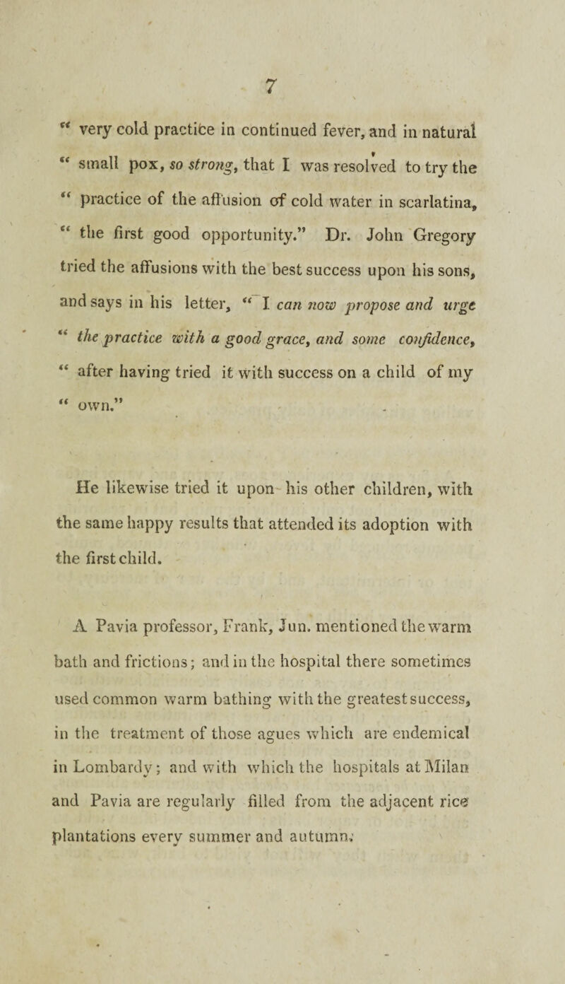 “ very cold practite in continued fever, and in natural “ small pox, so strong, that I was resolved to try the practice of the afilision of cold water in scarlatina, “ the first good opportunity.” Dr. John 'Gregory tried the affusions with the best success upon his sons, and says in his letter, ** I can now propose and urge “ the practice with a good grace, and some conjidence, “ after having tried it with success on a child of my own.” He likewise tried it upon his other children, with the same happy results that attended its adoption with the first child. A Pavia professor, Frank, Jun. mentioned the w'arm bath and frictions; and in the hospital there sometimes used common warm bathing with the greatest success, in the treatment of those agues which are endemical in Lombardy; and with which the hospitals at Milan and Pavia are regularly filled from the adjacent rice plantations every summer and autumn;