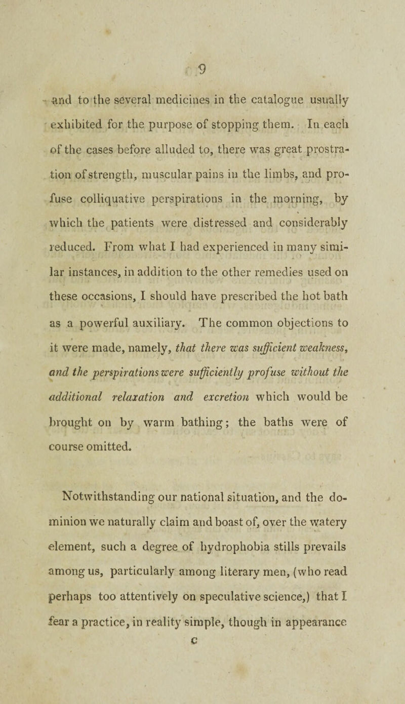 -and to the several medicines in the catalogue usually exhibited for the purpose of stopping them. In each of the cases before alluded to, there was great prostra¬ tion of strength, muscular pains in the limbs, and pro¬ fuse colliquative perspirations in the morning, by which the patients were distressed and considerably reduced. From what I had experienced in many simi¬ lar instances, in addition to the other remedies used on these occasions, I should have prescribed the hot bath as a powerful auxiliary. The common objections to it were made, namely, that there was sufficient weakness, and the perspirations were sufficiently profuse without the additional relaxation and excretion which would be brought on by warm bathing; the baths were of course omitted. Notwithstanding our national situation, and the do¬ minion we naturally claim and boast of, over the watery element, such a degree of hydrophobia stills prevails among us, particularly among literary men, (who read perhaps too attentively on speculative science,) that I fear a practice, in reality simple, though in appearance c