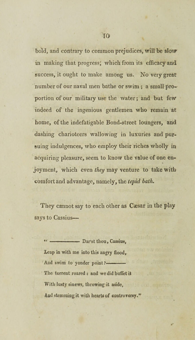 bold, and contrary to common prejudices, will be slow in making that progress^ which from its efficacy and success, it ought to make among us. No very great number of our naval men bathe or swim ; a small pro¬ portion of our military use the water; and but few indeed of the ingenious gentlemen who remain at home, of the indefatigable Bond-street loungers, and dashing charioteers wallowing in luxuries and pur¬ suing indulgences, who employ their riches wholly in acquiring pleasure, seem to know the value of one en- % joyment, which even they may venture to take with comfort and advantage, namely, the teyid hath. They cannot say to each other as Caesar in the play says to Cassius— . Dar’st thou, Cassius, Leap in Tvith me into this angry flood, 'And swim to yonder point?——— The torrent roared ; and wedid bufiet it With lusty sinews, throwing it aside, Aud stemming it with hearts of controrersy.^ ••