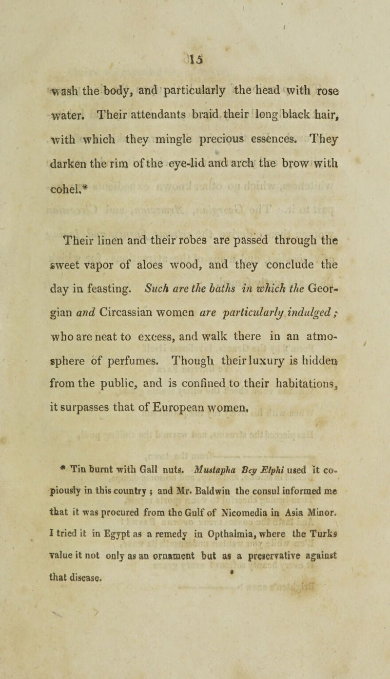 t \5 ■wash the body, and‘particularly the head with rose water. Their attendants braids their long .black hair, with which they mingle precious essences. They darken the rim of the eye-lid and arch' the brow with coheh* Their linen and their robes are passed through the sweet vapor of aloes wood, and they conclude the day in feasting. Such are the baths in which the Geor¬ gian and Circassian women are particularly indulged; who are neat to excess, and walk there in an atmo- * sphere of perfumes. Though their luxury is hidden from the public, and is confined to their habitations, it surpasses that of European women, ■** Tin burnt with Gall nuts. Mustapha Bep Elphi used it co¬ piously in this country ; and Mr. Baldwin the consul informed me that it was procured from the Gulf of Nicomedia in Asia Minor. I tried it in Egypt as a remedy in Opthalmia, where the Turks value it not only as an ornament but as a preservative against that disease. *
