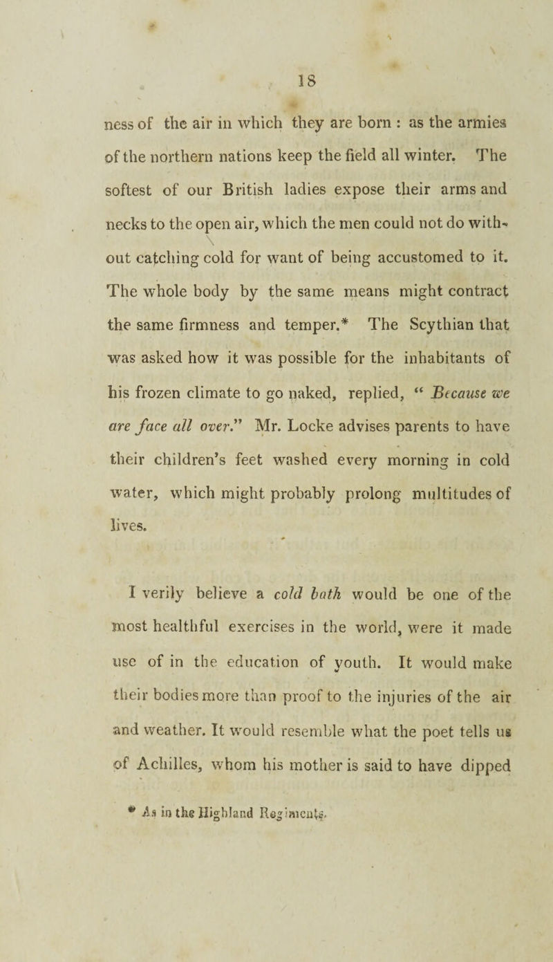 IS ness of the air in which they are born : as the armies of the northern nations keep the field all winter. The softest of our British ladies expose their arms and necks to the open air, which the men could not do with¬ out catching cold for want of being accustomed to it. The whole body by the same means might contract the same firmness and temper.* The Scythian that was asked how it was possible for the inhabitants of his frozen climate to go naked, replied, “ Btcause we are face all over. Mr. Locke advises parents to have their children’s feet washed every morning in cold water, which might probably prolong multitudes of lives. I verily believe a cold bath would be one of the most healthful exercises in the world, were it made use of in the education of vouth. It would make their bodies more than proof to the injuries of the air and weather. It would resemble what the poet tells us of Achilles, w'hom his mother is said to have dipped jis in the Highland Re^iaicutf