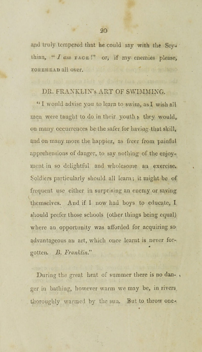 30 and truly tempered that he could say with the Scy¬ thian, “/ am face!” or, if my enemies please, FOREHEAD all over. DR. FRANKLIN’S ART OF SWIMMING. I would advise you to learn to swim, as I wish all men were taught to do in their youth ^ they would, on many occurrences be the safer for having that skill, and on many more the happier, as freer from painful apprehensions of danger, to say nothing of the enjoy¬ ment in so delightful and whoiesome an exercise. Soldiers particularly should all learn; it might be of frequent use either in surprising an enemy or saving themselves. And if I now had boys to educate, I should prefer those schools (other things being equal) where an opportunity was afforded for acquiring so advantageous an art, which once learnt is never for- gotten. JB. Franldin. During the great heat of summer there is no dan- » ger in bathing, however warm we may be, in rivers tlioroughly warmed by the sun. But to throw one-