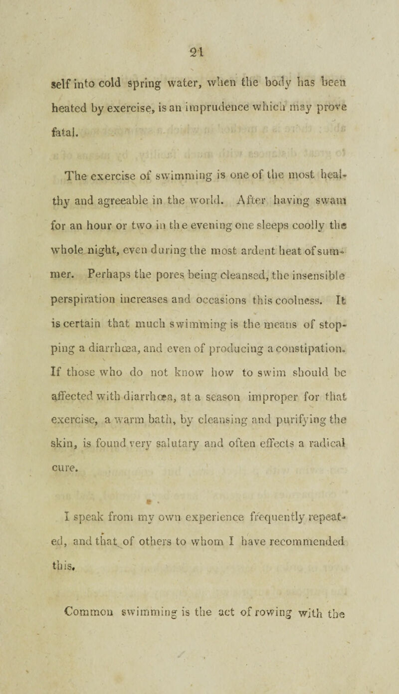 self into cold spring water, when the body has been heated by exercise, is an imprudence which may prove fatal. The exercise of swimming is one of the most heaU thy and agreeable in the world. After having swam for an hour or two in the evening one sleeps coolly the whole night, even during the most ardent heat of sum¬ mer. Perhaps the pores being cleansed, the Insensible perspiration increases and occasions this coolness. It is certain that much swimming is the means of stop¬ ping a diarrhcaa, and even of producing a constipation. If those who do not know how to swim should be affected with diarrhoea, at a season improper for that exercise, a warm bath, by cleansing and purifying the skin, is found very salutary and often effects a radical cure. I speak froni my own experience frequently repeat- * ed, and that, of others to whom I have recommended this. Common swimming is the act of rowing with the