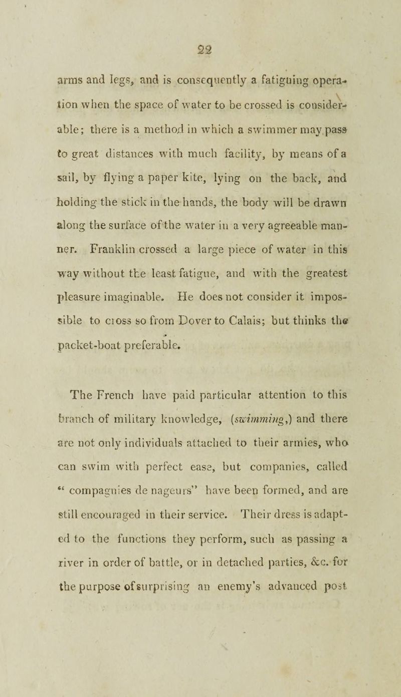 23 arras and legs, and is consequently a fatiguing opera¬ tion when the space of water to be crossed is consider¬ able; there is a method in which a swimmer may pass to great distances with much facility, by means of a sail, by flying a paper kite, lying on the back, and holding the stick in the hands, the body will be drawn along the surface of the water in a very agreeable man¬ ner. Franklin crossed a large piece of water in this way without the least fatigue, and with the greatest pleasure imaginable. He does not consider it impos¬ sible to cioss so from Dover to Calais; but thinks the packet-boat preferable. The French have paid particular attention to this branch of military knowledge, {sKimmijtg,) and there are not only individuals attached to their armies, who can swim with perfect ease, but companies, called “ compagnies de nageurs” have been formed, and are still encouraged in their service. Their dress is adapt¬ ed to the functions they perform, such as passing a river in order of battle, or in detached parties, &c. for the purpose of surprising an enemy’s advanced post