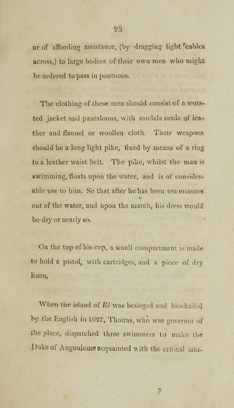 or of affording assistance, (by dragging light'cables across,) to large bodies of their own men who might he ordered to pass in pontooiis„ The clothing: of these men should consist of a wors- ted jacket and pantaloons, with sandals made gf lea¬ ther and flannel or woollen cloth. Their weapons should be a long light pike, fixed by means of a ring to a leather waist belt. The pike, whilst the man is swimming, floats upon the water, ^nd is of consider¬ able use to him. So that after he has been ten minutes n out of the water, and upon the march, his dress would be dry or nearly so. ' On the top of his cap, a small compartnient is made to hold a pistol, with cartridges, and a piece of dry linen. When the island of Re was besieged and blockaded by the English in 1()27, Thoiras, who was governor of the place, dispatched three swimmers to make the Duke of Angoulemc acquainted vsith the critical situ-