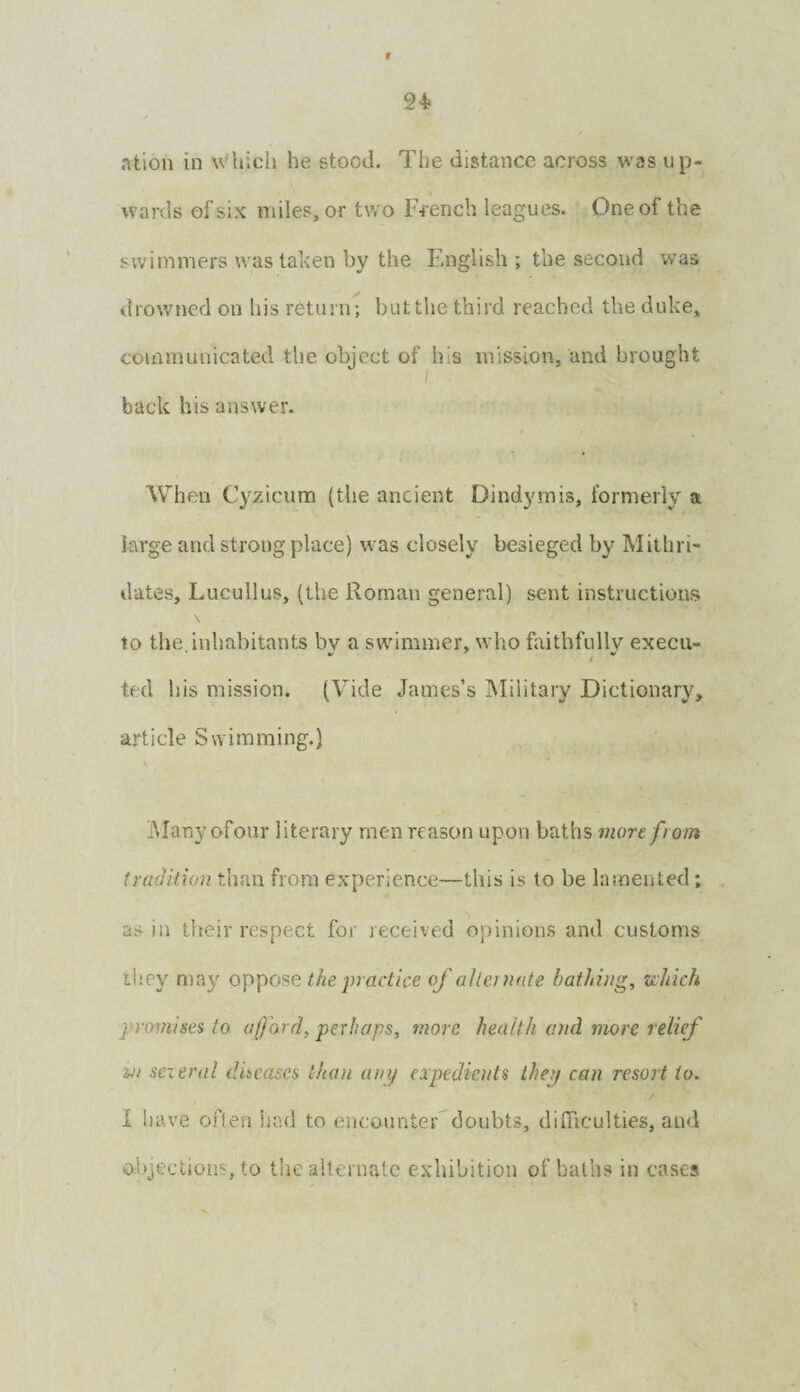 r 24- ntion in \Vhich he stood. The distance across was up- wards of six miles, or two French leagues. One of the swimmers was taken by the F.nglish ; the second was drowned on his return; but the third reached the duke, communicated the object of his mission, and brought back his answer. When Cyzicum (the ancient Dindymis, formerly a large and strong place) was closely besieged by Mithri- dates, Lucullus, (the Roman general) sent instructions \ to the inhabitants bv a swdmmer, who faithfully execii- ted his mission. (Vide James’s Military Dictionary, article Swimming.) iMany ofour literary men reason upon baths more from tradition than from experience—this is to be lamented; as in tlteir respect for received o})inions and customs they may oppose the jn actice of alternate bathing, tohich jn-omises to afford, perhaps, more health and more relief Vi seieral diseases than unij expedients they can resort to. I have often had to encounter doubts, difficulties, and objection?, to tlie allernatc exhibition of baths in cases
