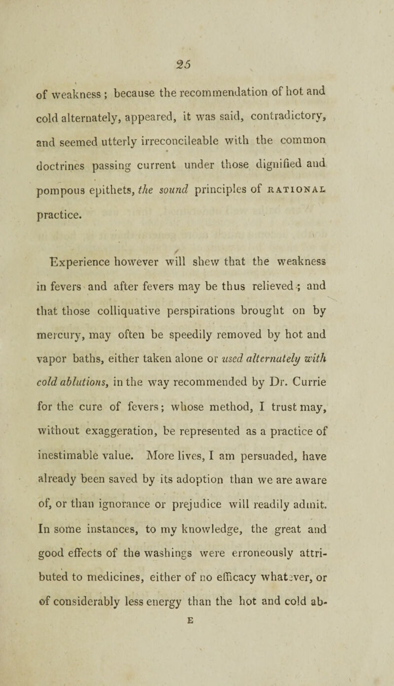 of weakness ; because the recommendation of hot and cold alternately, appeared, it was said, contradictory, and seemed utterly irreconcileable with the common doctrines passing current under those dignified and pompous epithets, sound principles of rational practice. \ f Experience however will shew that the weakness in fevers and after fevers may be thus relieved ; and that those colliquative perspirations brought on by mercury, may often be speedily removed by hot and vapor baths, either taken alone or used alternately with cold ablutions, in the way recommended by Dr. Currie for the cure of fevers; whose method, I trust may, without exaggeration, be represented as a practice of inestimable value. More lives, I am persuaded, have already been saved by its adoption than we are aware of, or than ignorance or prejudice will readily admit. In some instances, to my knowledge, the great and good effects of the washings were erroneously attri¬ buted to medicines, either of no efficacy whatever, or of considerably less energy than the hot and cold ab- £