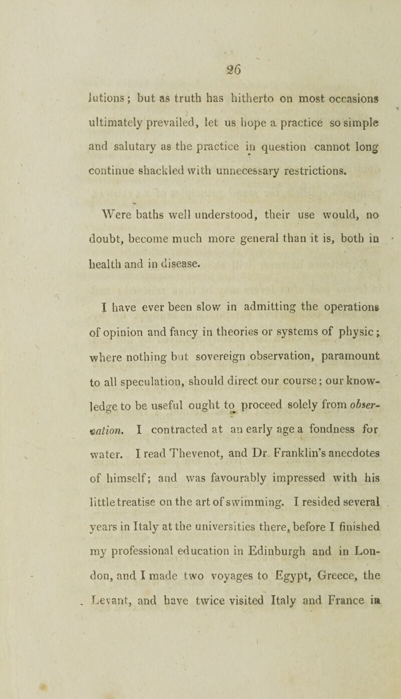 lutions; but as truth has hitherto on most occasions / ultimately prevailed, let us hope a practice so simple and salutary as the practice in question cannot long continue shackled with unnecessary restrictions. Were baths well understood, their use would, no doubt, become much more general than it is, both in - health and in disease. I have ever been slow in admitting the operations of opinion and fancy in theories or systems of physic; where nothing but sovereign observation, paramount to all speculation, should direct our course; our know¬ ledge to be useful ought to proceed solely from oh%er- aation. I contracted at an early age a fondness for water. I read Thevenot, and Dr. Franklin’s anecdotes of himself; and was favourably impressed with his little treatise on the art of swimming. I resided several years in Italy at the universities there, before I finished my professional education in Edinburgh and in Lon¬ don, and I made two voyages to Egypt, Greece, the , Levant, and have twice visited Italy and France ia