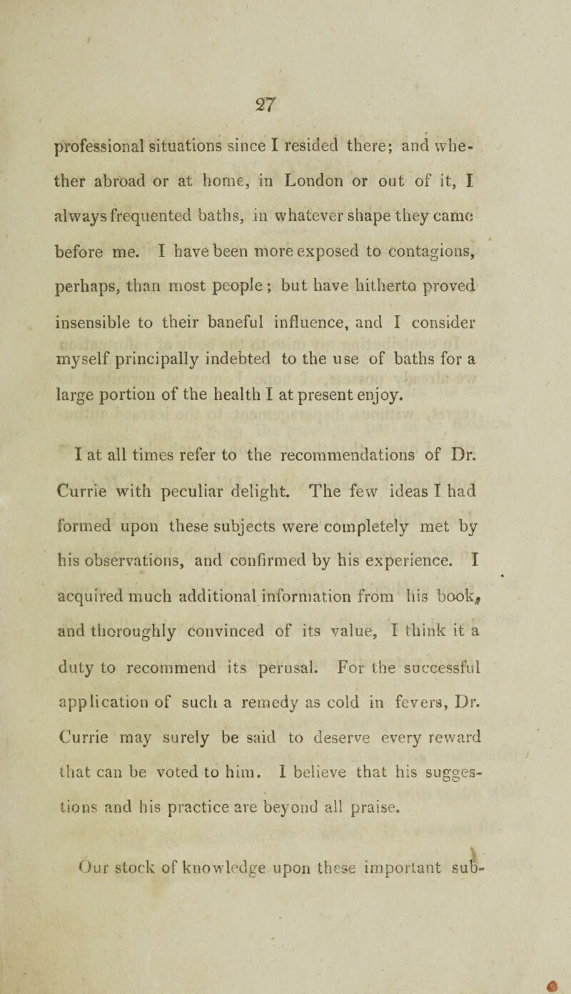 professional situations since I resided there; and whe¬ ther abroad or at home, in London or out of it, I always frequented baths, in whatever shape they carno before me. I have been more exposed to contagions, perhaps, than most people; but have hitherto proved insensible to their baneful influence, and I consider myself principally indebted to the use of baths for a large portion of the health I at present enjoy. I at all times refer to the recommendations of Dr. Currie with peculiar delight. The few ideas I had formed upon these subjects were completely met by his observations, and confirmed by his experience. I acquired much additional information from his book, and thoroughly convinced of its value, I think it a duty to recommend its perusal. For the successful application of such a remedy as cold in fevers, Dr. Currie may surely be said to deserve every reward that can be voted to him. I believe that his sugges¬ tions and his practice are beyond all praise. (.)ur stock of knowledge upon these important su^-