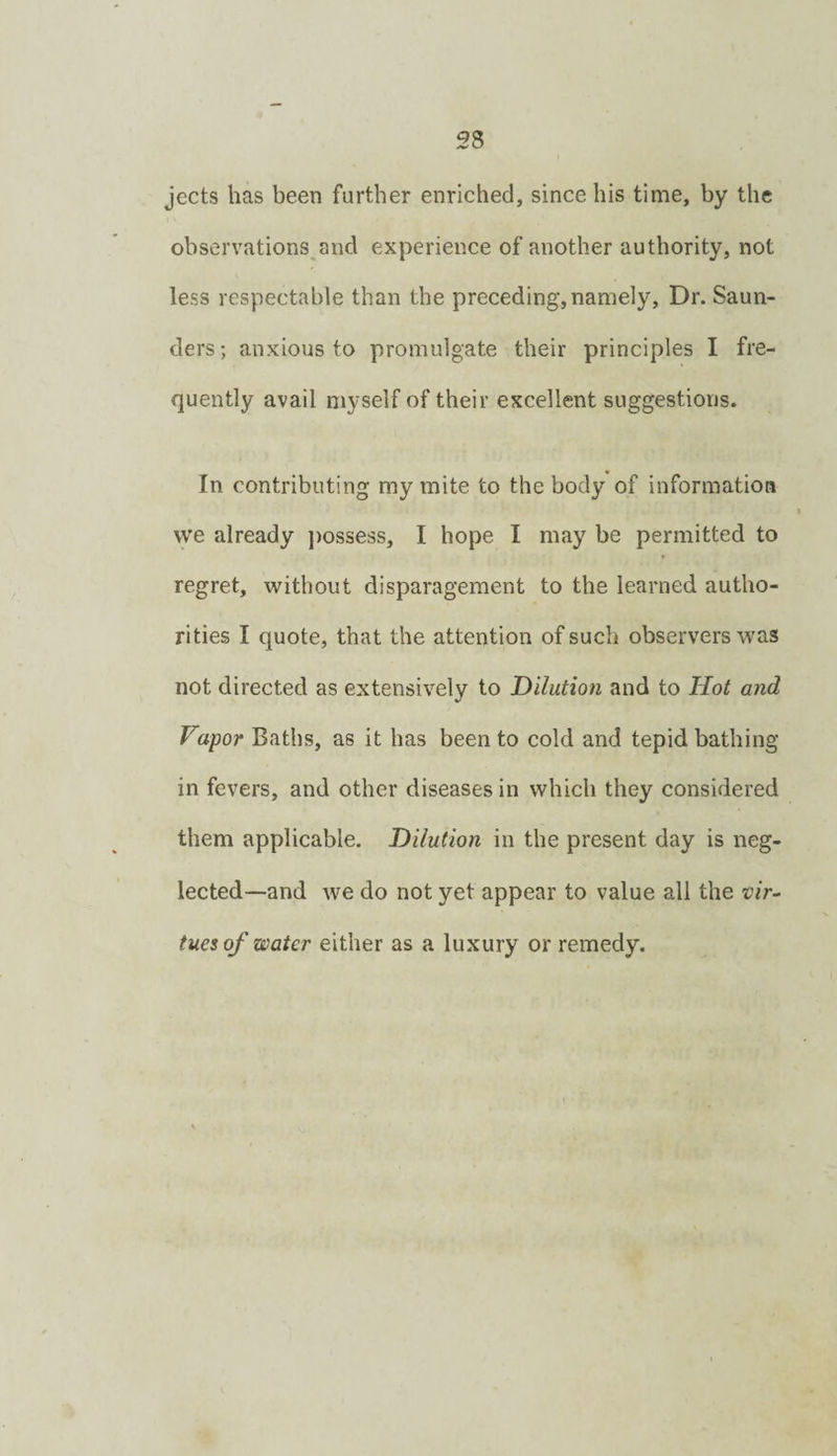 jects has been further enriched, since his time, by the observations and experience of another authority, not less respectable than the preceding,namely. Dr. Saun¬ ders; anxious to promulgate their principles I fre¬ quently avail myself of their excellent suggestions. In contributing my mite to the body of information vve already j)ossess, I hope I may be permitted to regret, without disparagement to the learned autho¬ rities I quote, that the attention of such observers was not directed as extensively to Dilution and to Hot and Vapor Baths, as it has been to cold and tepid bathing in fevers, and other diseases in which they considered them applicable. Dilution in the present day is neg¬ lected—and we do not yet appear to value all the tues of water either as a luxury or remedy.
