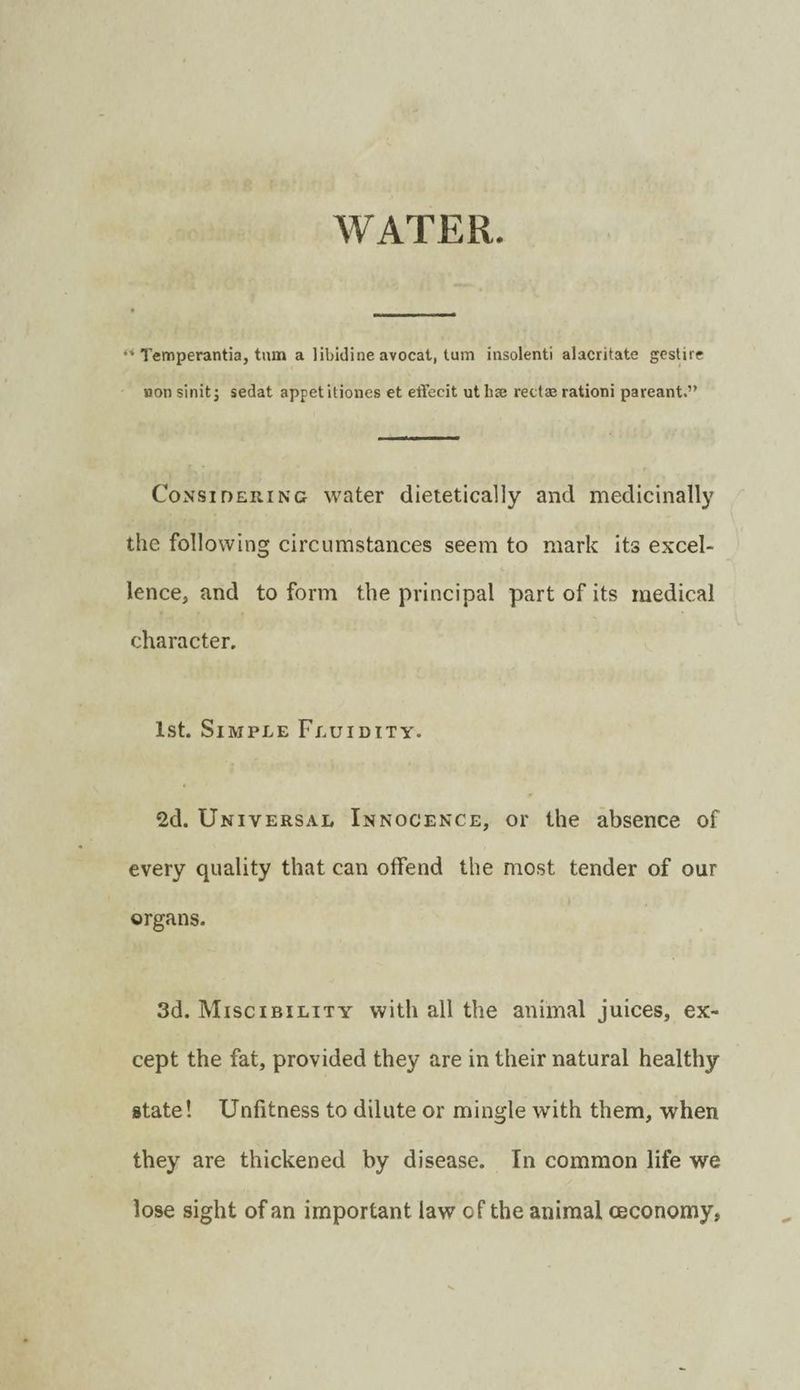 WATER. ** Temperantia, turn a libidine avocat, turn insolent! alacritate gcstire non sinit j sedat appetitiones et effecit ut hcC rectae ration! pareant.” CoNSinERiNc water dieteticalJy and medicinally the following circumstances seem to mark its excel¬ lence, and to form the principal part of its medical character. 1st. Simple Fluidity. 2d. Universal Innocence, or the absence of every quality that can offend the most tender of our organs. 3d. Miscibility with all the animal juices, ex¬ cept the fat, provided they are in their natural healthy state! Unfitness to dilute or mingle with them, when they are thickened by disease. In common life we lose sight of an important law of the animal ceconomy,