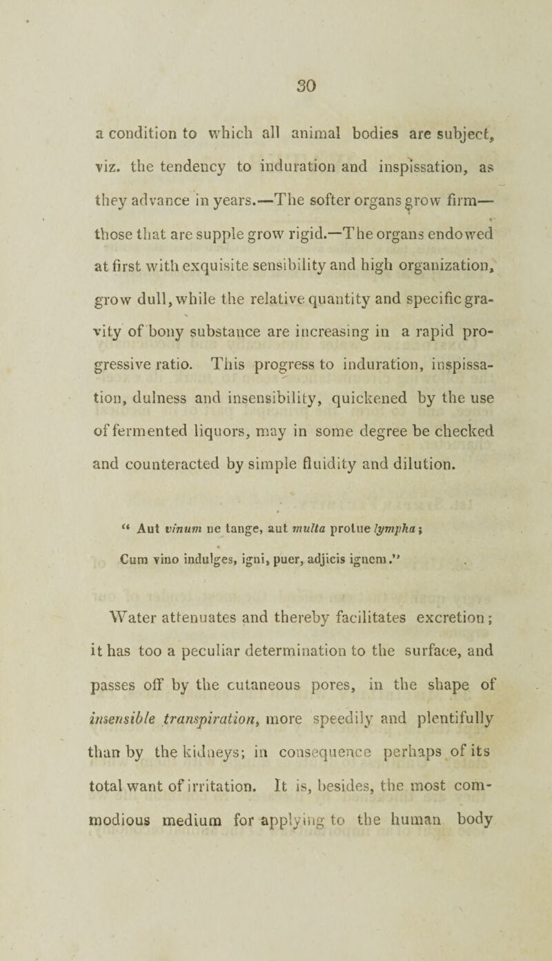 a condition to which all animal bodies are subject, viz. the tendency to induration and insplssation, as they advance in years.—The softer organs^row firm— •' those that are supple grow rigid.—The organs endowed at first with exquisite sensibility and high organization, grow dull, while the relative quantity and specific gra¬ vity of bony substance are increasing in a rapid pro¬ gressive ratio. This progress to induration, inspissa- tion, dulness and insensibility, quickened by the use of fermented liquors, may in some degree be checked and counteracted by simple fluidity and dilution. “ Aut vinum ne tange, aut muUa prolue lympha; Cum vino indulges, igni, puer, adjicis ignera.” Water attenuates and thereby facilitates excretion ; it has too a peculiar determination to the surface, and passes off by the cutaneous pores, in the shape of hiserisible transpiration, more speedily and plentifully than by the kidneys; in consequence perhaps of its total want of irritation. It is, besides, the most com¬ modious medium for applying to the human body
