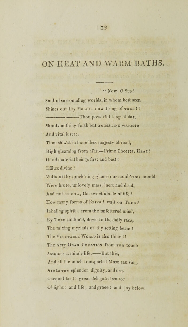 ON HEAT AND WAllM BATHS “ Now, 0 Son! Soul of surroundin';: worlds, in whom best seen Shines out thj Maker! now I sing of thee ! ! ---Thou powerful king ofdar, Shoots nothing forth but animating warmth And vital lustre; Thou shin’st in boundless majesty abroad, High gleaming from afar.—Prime Cheerer, Heat ! Of all material beings first and best! Efflux divine ! Without thy quick’ning glance our curab’rous mould Were brute, lydovely mass, inert and dead. And not as now, the sweet abode of life ! How many forms of Being ! wait on Thee ? Inhaling spirit ; from the unfettered mind. By Thee sublim’d, down to the daily race, The mixing myriads of thy setting beam ! The Vegetable World is also thine !! The very Dead Creation from thy touch Assumes a mimic life,-But this. And all the much transported Muse can sin^, Are to thy splendor, dignity, and use, Unequal far ! ! great delegated source Of light: and life! and grace ! and joy below.