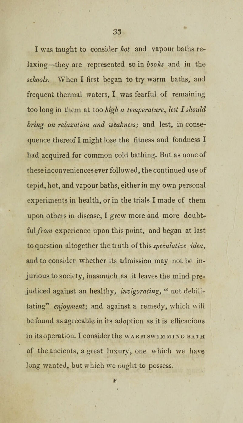 I was taught to consider hot and vapour baths re¬ laxing—they are represented so in books and in the schools. When I first began to try warm baths, and frequent thermal waters, I was fearful of remaining too long in them at too high a temperature, lest I should bring on relaxation and weakness; and lest, in conse¬ quence thereof I might lose the fitness and fondness I had acquired for common cold bathing. But as none of these inconveniences ever followed, the continued use of tepid, hot, and vapour baths, either in my own personal experiments in health, or in the trials I made of them upon others in disease, I grew more and more doubt- fuiyVow experience upon this point, and began at last to question altogether the truth oiW\\% speculative idea, and to consider whether its admission may not be in¬ jurious to society, inasmuch as it leaves the mind pre¬ judiced against an healthy, invigorating, “ not debili¬ tating” enjoyment', and against a remedy, which will be found as agreeable in its adoption as it is efficacious in itsoperation. I consider the warm swimming bath of the ancients, a great luxury, one which we have long wanted, but which we ought to possess. F \