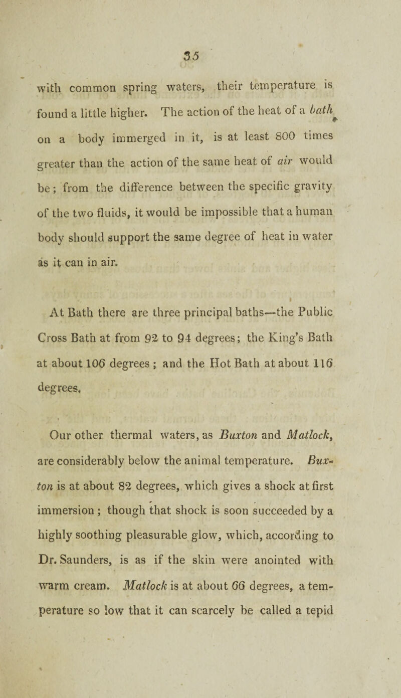 55 with common spring waters, their temperature is found a little higher. The action of the heat of a on a body immerged in it, is at least 800 times greater than the action of the same heat of ah- would be; from the difference between the specific gravity of the two fluids, it would be impossible that a human body should support the same degree of heat in water as it can in air. I At Bath there are three principal baths—the Public Cross Bath at from 92 to 94 degrees; the King’s Bath at about 106 degrees ; and the Hot Bath at about 116 degrees. Our other thermal waters, as Buxton and Madock, are considerably below the animal temperature. Bux¬ ton is at about 82 degrees, which gives a shock at first immersion ; though that shock is soon succeeded by a highly soothing pleasurable glow, which, according to Dr. Saunders, is as if the skin were anointed with warm cream. Matlock is at about 66 degrees, a tem¬ perature so low that it can scarcely be called a tepid