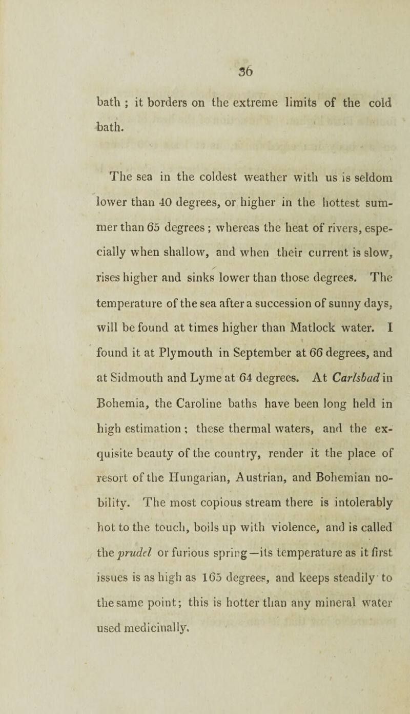 bath ; it borders on the extreme limits of the cold bath. The sea in the coldest weather with us is seldom lower than 40 degrees, or higher in the hottest sum¬ mer than 65 degrees; whereas the heat of rivers, espe¬ cially when shallow, and when their current is slow, rises higher and sinks lower than those degrees. The temperature of the sea after a succession of sunny days, will be found at times higher than Matlock water. 1 found it at Plymouth in September at 66 degrees, and at Sidmouth and Lyme at 64 degrees. At Carlsbad in Bohemia, the Caroline baths have been long held in high estimation ; these thermal waters, and the ex¬ quisite beauty of the countiy, render it the place of resort of the Hungarian, Austrian, and Bohemian no¬ bility. The most copious stream there is intolerably hot to the touch, boils up with violence, and is called i\ieprudd or furious spring—its temperature as it first issues is as high as 165 degrees, and keeps steadily to the same point; this is hotter than any mineral water used medicinally. /