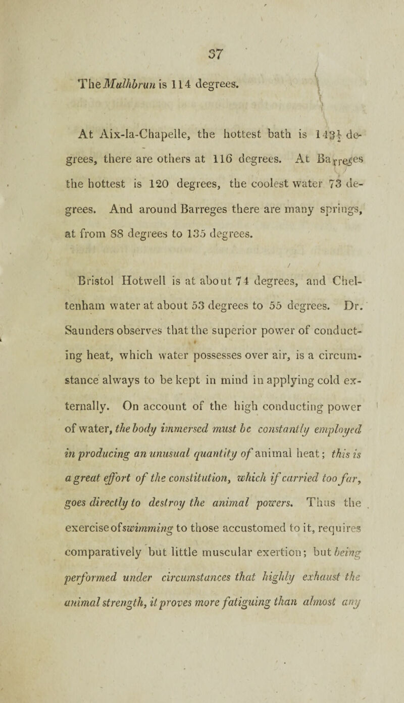 ^heMulhbrunis 114 degrees. At Aix-la-Chapelle, the hottest bath is l i34dc^ grees, there are others at 116 degrees. At Baj>re^es the hottest is 120 degrees, the coolest water 73 de¬ grees. And around Barreges there are many springs, at from 88 degrees to 135 degrees. Bristol Hotvvell is at about 74 degrees, and Chel¬ tenham water at about 53 degrees to 55 degrees. Dr. Saunders observes that the superior power of conduct- t ing heat, which water possesses over air, is a circum¬ stance always to be kept in mind in applying cold ex¬ ternally. On account of the high conducting power of water, the body immersed must be constantly employed in producing an unusual quantity of animal heat; this is a great effort of the constitution, which if carried too far, goes directly to destroy the animal powers. Thus the exerciseofsaymming to those accustomed to it, requires comparatively but little muscular exertion; hoi being performed under circumstances that highly exhaust the animal strength, it proves more fatiguing than almost any
