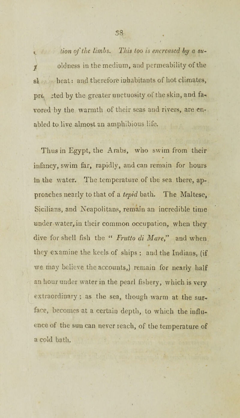 ss j lion of the iimhs. This too is encreased by a su- j oldness in the medium, and permeability of the si heat: and therefore inhabitants of hot climates, prc :ted by the greater unctuosity of the skin, and fa-, vored by the warmth of their seas and rivers, are en¬ abled to live almost an amphibious life. Thus in Egypt, the Arabs, who swim from their infancy, swim far, rapidly, and can remain for hours in the water. The temperature of the sea there, ap¬ proaches nearly to that of a tepid bath. The Maltese, Sicilians, and Neapolitans, remain an incredible time under water, in their common occupation, when they dive for shell fish the “ Frutto di Maref and when # they examine the keels of ships; and the Indians, (if we may believe the accounts,) remain for nearly half an hour under water in the pearl fishery, which is very extraordinary ; as the sea, though warm at the sur-^ face, becomes at a certain depth, to which the influ¬ ence of the sun can never reach, of the temperature of a cold bath.