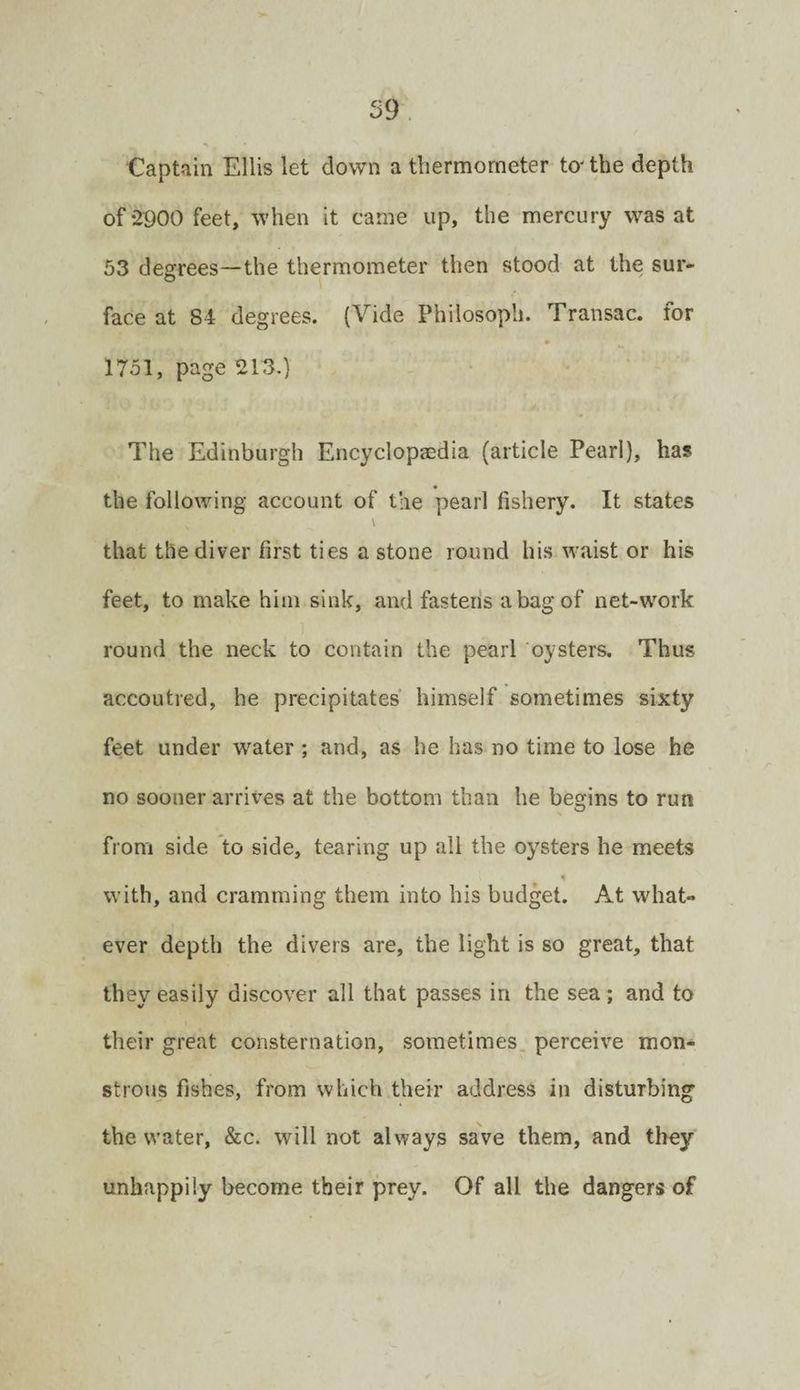 Captain Ellis let down a thermometer to-the depth of-2900 feet, when it came up, the mercury was at 53 degrees—the thermometer then stood at the sur¬ face at 84 degrees. (Vide Philosoph. Transac. for 1751, page 213.) The Edinburgh Encyclopaedia (article Pearl), has the following account of the pearl fishery. It states \ that the diver first ties a stone round his waist or his feet, to make him sink, and fastens a bag of net-work round the neck to contain the pearl oysters. Thus accoutred, he precipitates himself sometimes sixty feet under water ; and, as he has no time to lose he no sooner arrives at the bottom than he begins to run from side to side, tearing up all the oysters he meets with, and cramming them into his budget. At what¬ ever depth the divers are, the light is so great, that they easily discover all that passes in the sea; and to their great consternation, sometimes, perceive mon¬ strous fishes, from which their address in disturbing the water, &c. will not always save them, and they unhappily become their prey. Of all the dangers of