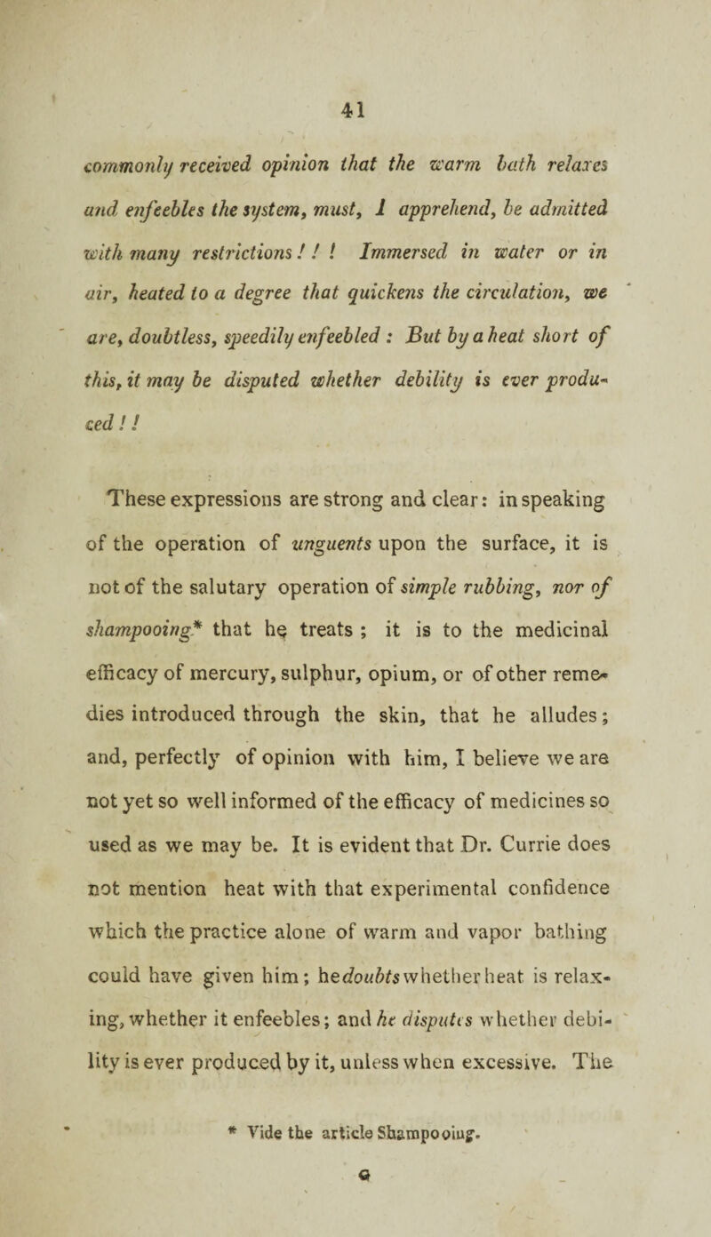 commonly received opinion that the zvarm hath relaxes and, enfeebles the system^ rmisty 1 apprehend, he admitted with many restrictions / / ! Immersed in water or in air, heated to a degree that quickens the circulation, we are, doubtless, speedily eiifeebled : But by a heat short of this, it may be disputed whether debility is ever produ¬ ced ! ! These expressions are strong and clear: in speaking of the operation of unguents upon the surface, it is not of the salutary operation of simple rubbing, nor of shampooing* that he treats ; it is to the medicinal efficacy of mercury, sulphur, opium, or of other reme¬ dies introduced through the skin, that he alludes; and, perfectly of opinion with him, I believe we are not yet so well informed of the efficacy of medicines so used as we may be. It is evident that Dr. Currie does not mention heat with that experimental confidence which the practice alone of warm and vapor bathing could have given him; hecfoM/;^s whether heat is relax¬ ing, whether it enfeebles; and^e disputis whether debi¬ lity is ever produced by it, unless when excessive. The * Vide the article Shampooiuf. o