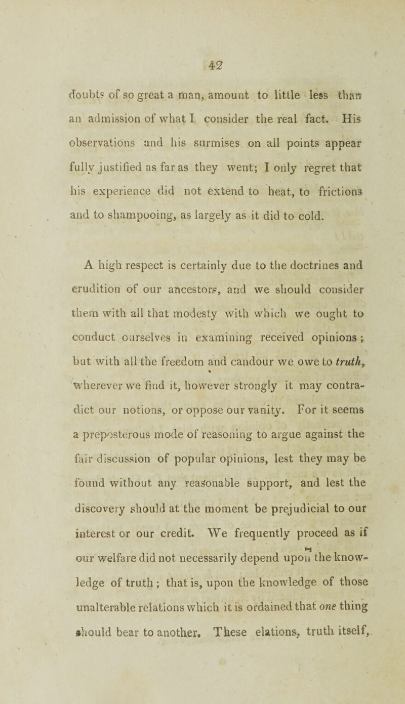 doubt? of so great a man, amount to little less than an admission of what 1 consider the real fact. His observations and his surmises on all points appear fuHy justified as far as they went; I only regret that his experience did not extend to heat, to frictions and to shampooing, as largely as it did to cold. A high respect is certainly due to the doctrines and erudition of our ancestors, and we should consider them with all that modesty with which we ought to conduct ourselves in examining received opinions; but with all the freedom and candour we owe to truths % Vherever we find it, however strongly it may contra¬ dict our notions, or oppose our vanity. For it seems a preposterous mode of reasoning to argue against the fair discussion of popular opinions, lest they may be found without any reasonable support, and lest the discovery should at the moment be prejudicial to our interest or our credit. We frequently proceed as if our welfare did not necessarily depend upon the know¬ ledge of truth ; that is, upon the knowledge of those unalterable relations which it is ordained that one thing •hould bear to another# These elations, truth itself.