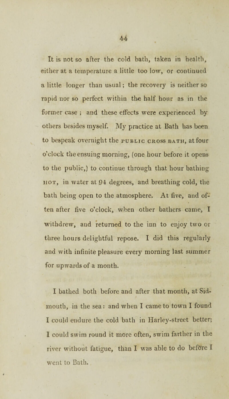 It is not so after the cold bath, taken in health, either at a temperature a little too low, or continued a little longer than usual; the recovery is neither so rapid nor so perfect within th€ half hour as in the former case ; and these effects were experienced by others besides myself. My practice at Bath has been to bespeak overnight the public cross bath, at four o’clock the ensuing morning, (one hour before it opens to the public,) to continue through that hour bathing HOT, in water at 94 degrees, and breathing cold, the bath being open to the atmosphere. At five, and of¬ ten after five o’clock, when other bathers came, I withdrew, and returned to the inn to enjoy two or three hours delightful repose. I did this regularly and with infinite pleasure every morning last summer for upwards of a month. I bathed both before and after that month, at Sid- mouth, in the sea: and when I came to town I found I could endure the cold bath in Harley-street better; I could swim round it more often, swim farther in the river without fatigue, than I was able to do before I went to Bath.